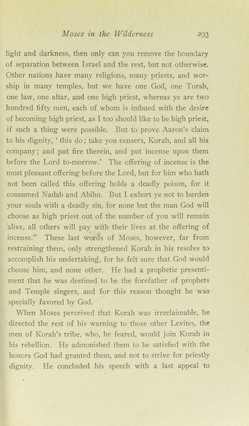 light and darkness, then only can you remove the boundary of separation between Israel and the rest, but not otherwise. Other nations have many religions, many priests, and wor- ship in many temples, but we have one God, one Torah, one law, one altar, and one high priest, whereas ye are two hundred fifty men, each of whom is imbued with the desire of becoming high priest, as I too should like to be high priest, if such a thing were possible. But to prove Aaron’s claim to his dignity, ‘ this do; take you censers, Korah, and all his company; and put fire therein, and put incense upon them before the Lord to-morrow.’ The offering of incense is the most pleasant offering before the Lord, but for him who hath not been called this offering holds a deadly poison, for it consumed Nadab and Abihu. But I exhort ye not to burden your souls with a deadly sin, for none but the man God will choose as high priest out of the number of you will remain alive, all others will pay with their lives at the offering of incense.” These last words of Moses, however, far from restraining them, only strengthened Korah in his resolve to accomplish his undertaking, for he felt sure that God would choose him, and none other. He had a prophetic presenti- ment that he was destined to be the forefather of prophets and Temple singers, and for this reason thought he was specially favored by God. When Moses perceived that Korah was irreclaimable, he directed the rest of his warning to those other Levites, the men of Korah’s tribe, who, he feared, would join Korah in his rebellion. He admonished them to be satisfied with the honors God had granted them, and not to strive for priestly dignity. He concluded his speech with a last appeal to