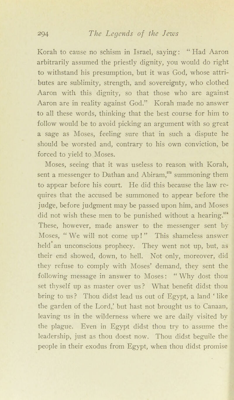 Korah to cause no schism in Israel, saying: “Had Aaron arbitrarily assumed the priestly dignity, you would do right to withstand his presumption, but it was God, whose attri- butes are sublimity, strength, and sovereignty, who clothed Aaron with this dignity, so that those who are against Aaron are in reality against God.” Korah made no answer to all these words, thinking that the best course for him to follow would be to avoid picking an argument with so great a sage as Moses, feeling sure that in such a dispute he should be worsted and, contrary to his own conviction, be forced to yield to Moses. Moses, seeing that it was useless to reason with Korah, sent a messenger to Dathan and Abiram,573 summoning them to appear before his court. He did this because the law re- quires that the accused be summoned to appear before the judge, before judgment may be passed upon him, and Moses did not wish these men to be punished without a hearing.5'1 These, however, made answer to the messenger sent by Moses, “ We will not come up! ” This shameless answer held an unconscious prophecy. They went not up, but, as their end showed, down, to hell. Not only, moreover, did they refuse to comply with Moses’ demand, they sent the following message in answer to Moses: “ Why dost thou set thyself up as master over us? What benefit didst thou bring to us? Thou didst lead us out of Egypt, a land ‘ like the garden of the Lord,’ but hast not brought us to Canaan, leaving us in the wilderness where we are daily visited by the plague. Even in Egypt didst thou try to assume the leadership, just as thou doest now. Thou didst beguile the people in their exodus from Egypt, when thou didst promise