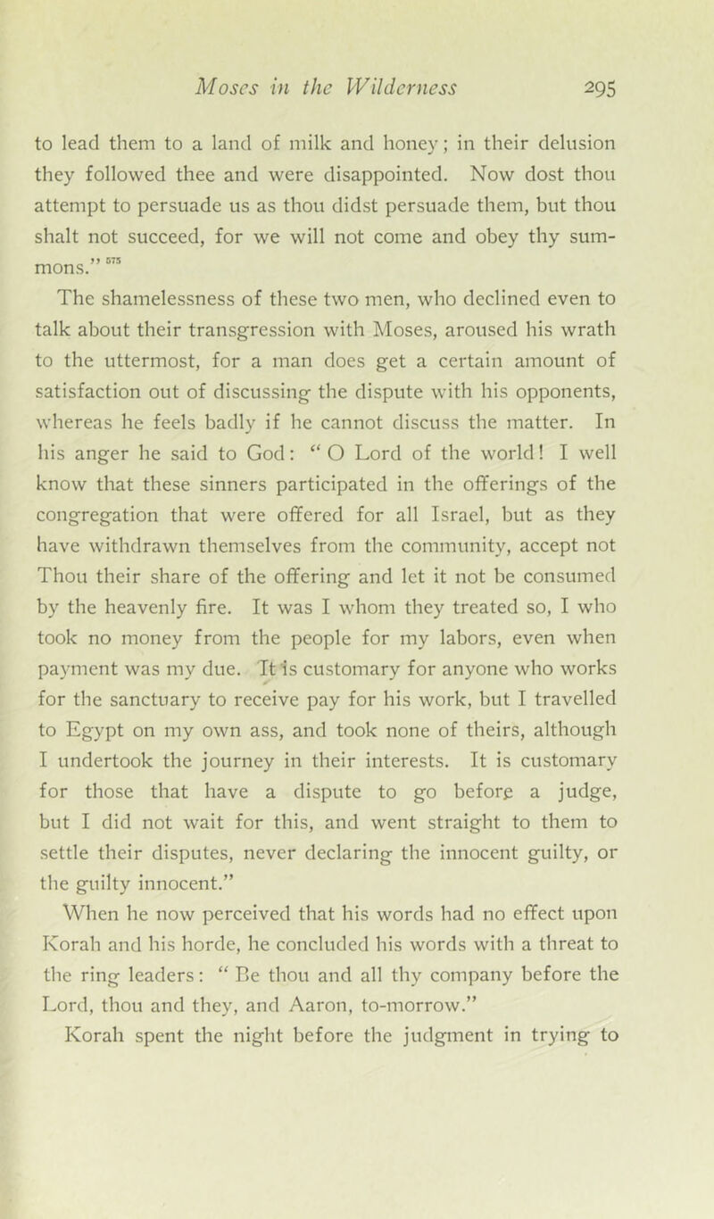 to lead them to a land of milk and honey; in their delusion they followed thee and were disappointed. Now dost thou attempt to persuade us as thou didst persuade them, but thou shalt not succeed, for we will not come and obey thy sum- mons.” 575 The shamelessness of these two men, who declined even to talk about their transgression with Moses, aroused his wrath to the uttermost, for a man does get a certain amount of satisfaction out of discussing the dispute with his opponents, whereas he feels badly if he cannot discuss the matter. In his anger he said to God: “ O Lord of the world! I well know that these sinners participated in the offerings of the congregation that were offered for all Israel, but as they have withdrawn themselves from the community, accept not Thou their share of the offering and let it not be consumed by the heavenly fire. It was I whom they treated so, I who took no money from the people for my labors, even when payment was my due. It is customary for anyone who works for the sanctuary to receive pay for his work, but I travelled to Egypt on my own ass, and took none of theirs, although I undertook the journey in their interests. It is customary for those that have a dispute to go before a judge, but I did not wait for this, and went straight to them to settle their disputes, never declaring the innocent guilty, or the guilty innocent.” When he now perceived that his words had no effect upon Korah and his horde, he concluded his words with a threat to the ring leaders: “ Be thou and all thy company before the Lord, thou and they, and Aaron, to-morrow.” Korah spent the night before the judgment in trying to