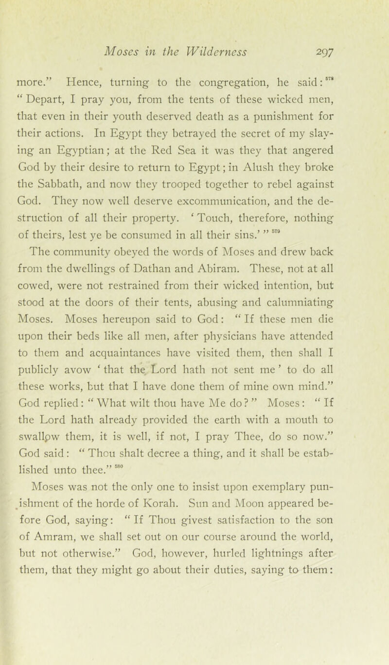 more.” Hence, turning to the congregation, he said:678 “ Depart, I pray you, from the tents of these wicked men, that even in their youth deserved death as a punishment for their actions. In Egypt they betrayed the secret of my slay- ing an Egyptian; at the Red Sea it was they that angered God by their desire to return to Egypt; in Alush they broke the Sabbath, and now they trooped together to rebel against God. They now well deserve excommunication, and the de- struction of all their property. ‘ Touch, therefore, nothing of theirs, lest ye be consumed in all their sins.’ ” 9 The community obeyed the words of Moses and drew back from the dwellings of Dathan and Abiram. These, not at all cowed, were not restrained from their wicked intention, but stood at the doors of their tents, abusing and calumniating Moses. Moses hereupon said to God: “ If these men die upon their beds like all men, after physicians have attended to them and acquaintances have visited them, then shall I publicly avow ‘ that the Lord hath not sent me ’ to do all these works, but that I have done them of mine own mind.” God replied: “ What wilt thou have Me do? ” Moses: “ If the Lord hath already provided the earth with a mouth to swallpw them, it is well, if not, I pray Thee, do so now.” God said: “ Thou shalt decree a thing, and it shall be estab- lished unto thee.” 580 Moses was not the only one to insist upon exemplary pun- ishment of the horde of Korah. Sun and Moon appeared be- fore God, saying: “ If Thou givest satisfaction to the son of Amram, we shall set out on our course around the world, but not otherwise.” God, however, hurled lightnings after them, that they might go about their duties, saying to them: