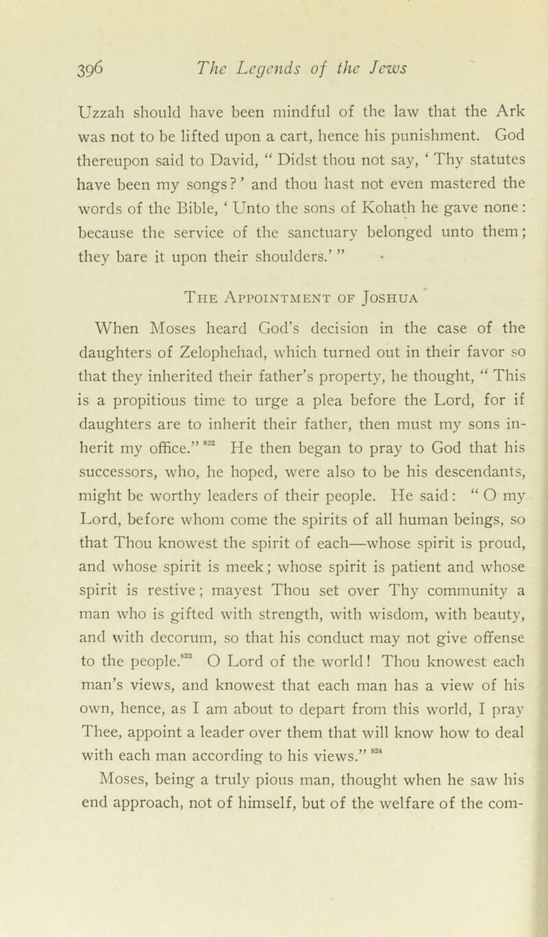 Uzzah should have been mindful of the law that the Ark was not to be lifted upon a cart, hence his punishment. God thereupon said to David, “ Didst thou not say, ‘ Thy statutes have been my songs ? ’ and thou hast not even mastered the words of the Bible, ‘ Unto the sons of Kohath he gave none: because the service of the sanctuary belonged unto them; they bare it upon their shoulders.’ ” The Appointment of Joshua When Adoses heard God’s decision in the case of the daughters of Zelophehad, which turned out in their favor so that they inherited their father’s property, he thought, “ This is a propitious time to urge a plea before the Lord, for if daughters are to inherit their father, then must my sons in- herit my office.” 822 He then began to pray to God that his successors, who, he hoped, were also to be his descendants, might be worthy leaders of their people. He said: “ O my Lord, before whom come the spirits of all human beings, so that Thou knowest the spirit of each—whose spirit is proud, and whose spirit is meek; whose spirit is patient and whose spirit is restive; mayest Thou set over Thy community a man who is gifted with strength, with wisdom, with beauty, and with decorum, so that his conduct may not give offense to the people.823 O Lord of the world! Thou knowest each man’s views, and knowest that each man has a view of his own, hence, as I am about to depart from this world, I pray Thee, appoint a leader over them that will know how to deal with each man according to his views.” 821 Adoses, being a truly pious man, thought when he saw his end approach, not of himself, but of the welfare of the com-