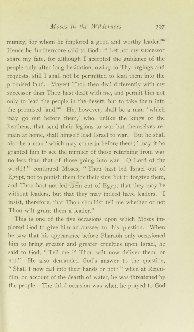 munity, for whom he implored a good and worthy leader.*1' Hence he furthermore said to God: “ Let not my successor share my fate, for although I accepted the guidance of the people only after long hesitation, owing to Thy urgings and requests, still I shall not be permitted to lead them into the promised land. Mayest Thou then deal differently with my successor than Thou hast dealt with me, and permit him not only to lead the people in the desert, but to take them into the promised land.820 He, however, shall be a man ‘ which may go out before them/ who, unlike the kings of the heathens, that send their legions to war but themselves re- main at home, shall himself lead Israel to war. But he shall also be a man ‘ which may come in before them; ’ may it be granted him to see the number of those returning from war no less than that of those going into war. O Lord of the world! ” continued Moses, “ Thou hast led Israel out of Egypt, not to punish them for their sins, but to forgive them, and Thou hast not led them out of Egypt that they may be without leaders, but that they may indeed, have leaders. I insist, therefore, that Thou shouldst tell me whether or not Thou wilt grant them a leader.” This is one of the five occasions upon which Moses im- plored God to give him an answer to his question. When he saw that his appearance before Pharaoh only occasioned him to bring greater and greater cruelties upon Israel, he said to God, “ Tell me if Thou wilt now deliver them, or not.” He also demanded God’s answer to the question, “ Shall I now fall into their hands or not? ” when at Rephi- dim, on account of the dearth of water, he was threatened by the people. The third occasion was when he prayed to God