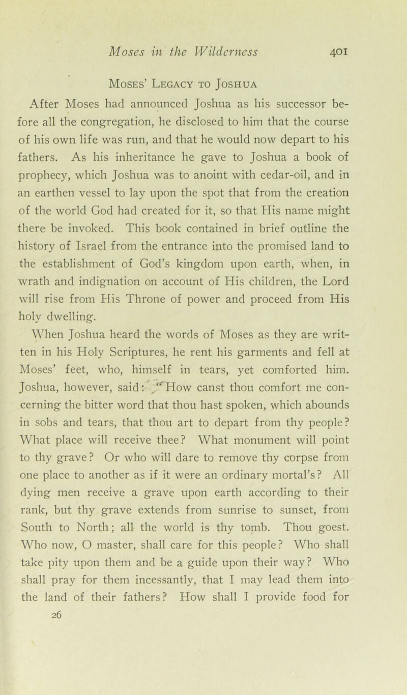 Moses’ Legacy to Joshua After Moses had announced Joshua as his successor be- fore all the congregation, he disclosed to him that the course of his own life was run, and that he would now depart to his fathers. As his inheritance he gave to Joshua a book of prophecy, which Joshua was to anoint with cedar-oil, and in an earthen vessel to lay upon the spot that from the creation of the world God had created for it, so that His name might there be invoked. This book contained in brief outline the history of Israel from the entrance into the promised land to the establishment of God’s kingdom upon earth, when, in wrath and indignation on account of His children, the Lord will rise from His Throne of power and proceed from His holy dwelling. When Joshua heard the words of Moses as they are writ- ten in his Holy Scriptures, he rent his garments and fell at Moses’ feet, who, himself in tears, yet comforted him. Joshua, however, said:  How canst thou comfort me con- cerning the bitter word that thou hast spoken, which abounds in sobs and tears, that thou art to depart from thy people? What place will receive thee? What monument will point to thy grave ? Or who will dare to remove thy corpse from one place to another as if it were an ordinary mortal’s? All dying men receive a grave upon earth according to their rank, but thy grave extends from sunrise to sunset, from South to North; all the world is thy tomb. Thou goest. Who now, O master, shall care for this people? Who shall take pity upon them and be a guide upon their way? Who shall pray for them incessantly, that I may lead them into the land of their fathers? How shall I provide food for 26