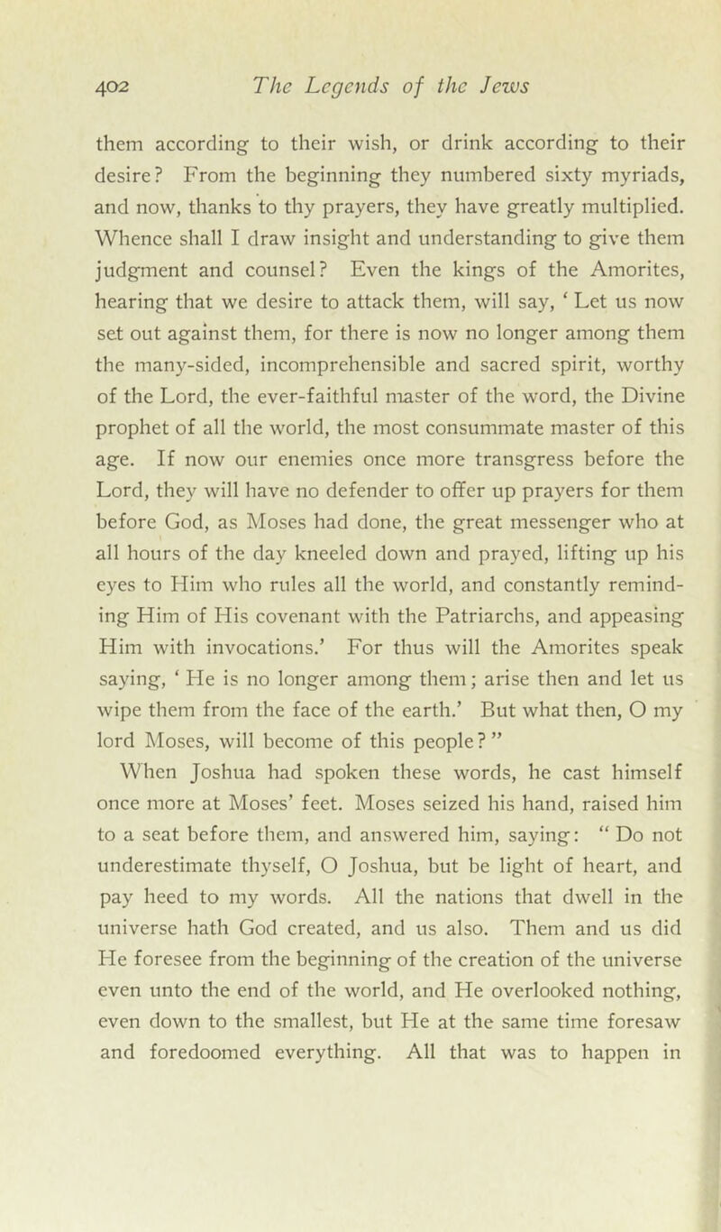 them according to their wish, or drink according to their desire? From the beginning they numbered sixty myriads, and now, thanks to thy prayers, they have greatly multiplied. Whence shall I draw insight and understanding to give them judgment and counsel? Even the kings of the Amorites, hearing that we desire to attack them, will say, ‘ Let us now set out against them, for there is now no longer among them the many-sided, incomprehensible and sacred spirit, worthy of the Lord, the ever-faithful master of the word, the Divine prophet of all the world, the most consummate master of this age. If now our enemies once more transgress before the Lord, they will have no defender to offer up prayers for them before God, as Moses had done, the great messenger who at all hours of the day kneeled down and prayed, lifting up his eyes to Him who rules all the world, and constantly remind- ing Him of His covenant with the Patriarchs, and appeasing Him with invocations.’ For thus will the Amorites speak saying, ‘ He is no longer among them; arise then and let us wipe them from the face of the earth.’ But what then, O my lord Moses, will become of this people ? ” When Joshua had spoken these words, he cast himself once more at Moses’ feet. Moses seized his hand, raised him to a seat before them, and answered him, saying: “ Do not underestimate thyself, O Joshua, but be light of heart, and pay heed to my words. All the nations that dwell in the universe hath God created, and us also. Them and us did Fie foresee from the beginning of the creation of the universe even unto the end of the world, and He overlooked nothing, even down to the smallest, but He at the same time foresaw and foredoomed everything. All that was to happen in