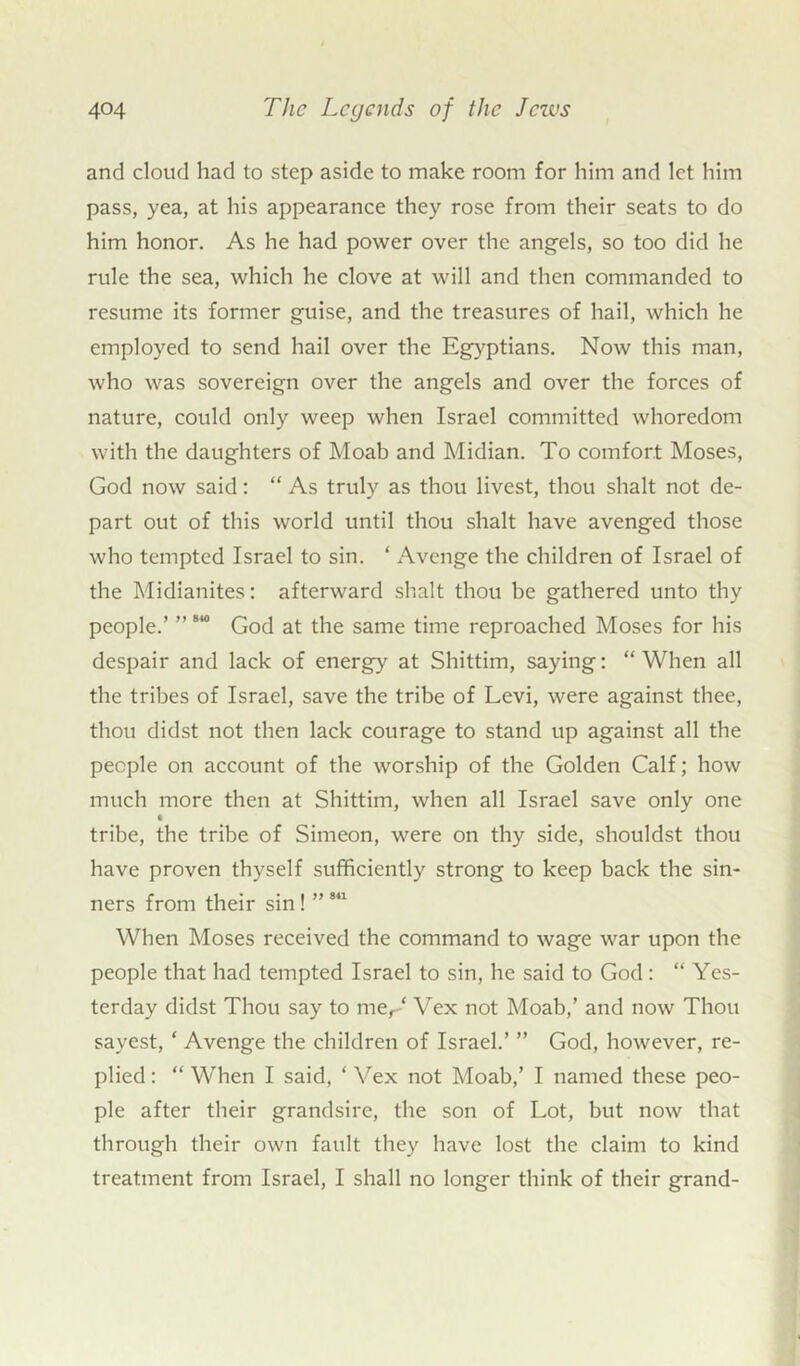 and cloud had to step aside to make room for him and let him pass, yea, at his appearance they rose from their seats to do him honor. As he had power over the angels, so too did he rule the sea, which he clove at will and then commanded to resume its former guise, and the treasures of hail, which he employed to send hail over the Egyptians. Now this man, who was sovereign over the angels and over the forces of nature, could only weep when Israel committed whoredom with the daughters of Moab and Midian. To comfort Moses, God now said: “ As truly as thou livest, thou shalt not de- part out of this world until thou shalt have avenged those who tempted Israel to sin. ‘ Avenge the children of Israel of the Midianites: afterward shalt thou be gathered unto thy people.’ ”840 God at the same time reproached Moses for his despair and lack of energy at Shittim, saying: “When all the tribes of Israel, save the tribe of Levi, were against thee, thou didst not then lack courage to stand up against all the people on account of the worship of the Golden Calf; how much more then at Shittim, when all Israel save only one t tribe, the tribe of Simeon, were on thy side, shouldst thou have proven thyself sufficiently strong to keep back the sin- ners from their sin ! ” 811 When Moses received the command to wage war upon the people that had tempted Israel to sin, he said to God: “ Yes- terday didst Thou say to mer‘ Vex not Moab,’ and now Thou savest, ‘ Avenge the children of Israel.’ ” God, however, re- plied: “When I said, ‘Vex not Moab,’ I named these peo- ple after their grandsire, the son of Lot, but now that through their own fault they have lost the claim to kind treatment from Israel, I shall no longer think of their grand-