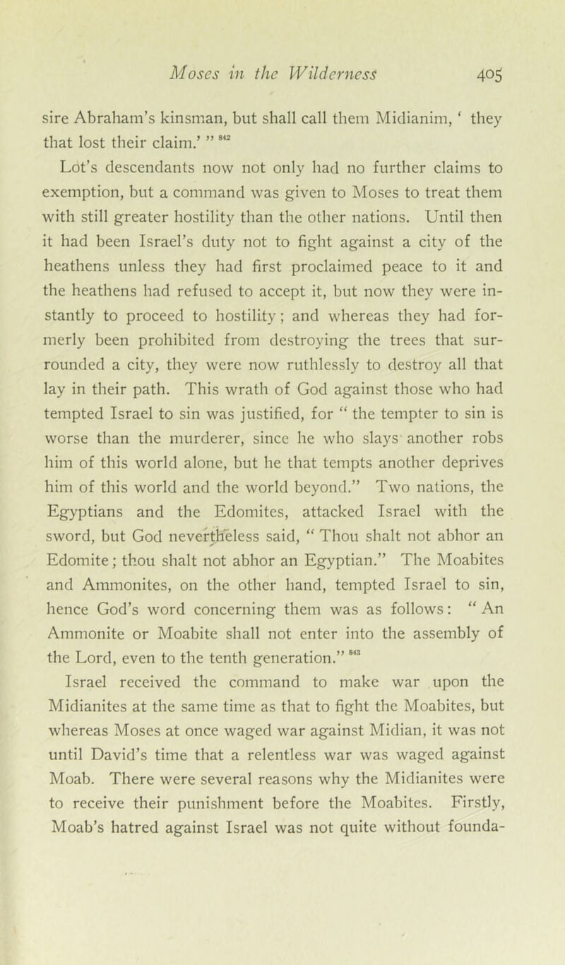 sire Abraham’s kinsman, but shall call them Midianim, ‘ they that lost their claim.’ ” 942 Lot’s descendants now not only had no further claims to exemption, but a command was given to Moses to treat them with still greater hostility than the other nations. Until then it had been Israel’s duty not to fight against a city of the heathens unless they had first proclaimed peace to it and the heathens had refused to accept it, hut now they were in- stantly to proceed to hostility; and whereas they had for- merly been prohibited from destroying the trees that sur- rounded a city, they were now ruthlessly to destroy all that lay in their path. This wrath of God against those who had tempted Israel to sin was justified, for “ the tempter to sin is worse than the murderer, since he who slays another robs him of this world alone, but he that tempts another deprives him of this world and the world beyond.” Two nations, the Egyptians and the Edomites, attacked Israel with the sword, but God nevertheless said, “ Thou shalt not abhor an Edomite; thou shalt not abhor an Egyptian.” The Moabites and Ammonites, on the other hand, tempted Israel to sin, hence God’s word concerning them was as follows: “ An Ammonite or Moabite shall not enter into the assembly of the Lord, even to the tenth generation.”843 Israel received the command to make war upon the Midianites at the same time as that to fight the Moabites, but whereas Moses at once waged war against Midian, it was not until David’s time that a relentless war was waged against Moah. There were several reasons why the Midianites were to receive their punishment before the Moabites. Firstly, Moah’s hatred against Israel was not quite without founda-