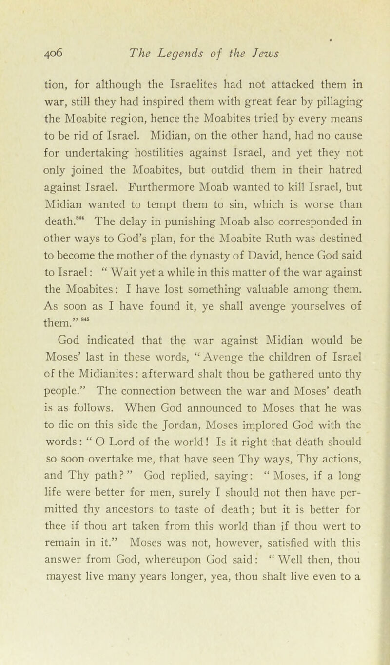 tion, for although the Israelites had not attacked them in war, still they had inspired them with great fear by pillaging the Moabite region, hence the Moabites tried by every means to be rid of Israel. Midian, on the other hand, had no cause for undertaking hostilities against Israel, and yet they not only joined the Moabites, but outdid them in their hatred against Israel. Furthermore Moab wanted to kill Israel, but Midian wanted to tempt them to sin, which is worse than death.814 The delay in punishing Moab also corresponded in other ways to God’s plan, for the Moabite Ruth was destined to become the mother of the dynasty of David, hence God said to Israel: “ Wait yet a while in this matter of the war against the Moabites: I have lost something valuable among them. As soon as I have found it, ye shall avenge yourselves of them.”815 God indicated that the war against Midian would be Moses’ last in these words, “ Avenge the children of Israel of the Midianites: afterward shalt thou be gathered unto thy people.” The connection between the war and Moses’ death is as follows. When God announced to Moses that he was to die on this side the Jordan, Moses implored God with the words: “ O Lord of the world! Is it right that death should so soon overtake me, that have seen Thy ways, Thy actions, and Thy path?” God replied, saying: “Moses, if a long life were better for men, surely I should not then have per- mitted thy ancestors to taste of death; but it is better for thee if thou art taken from this world than if thou wert to remain in it.” Moses was not, however, satisfied with this answer from God, whereupon God said: “Well then, thou mayest live many years longer, yea, thou shalt live even to a