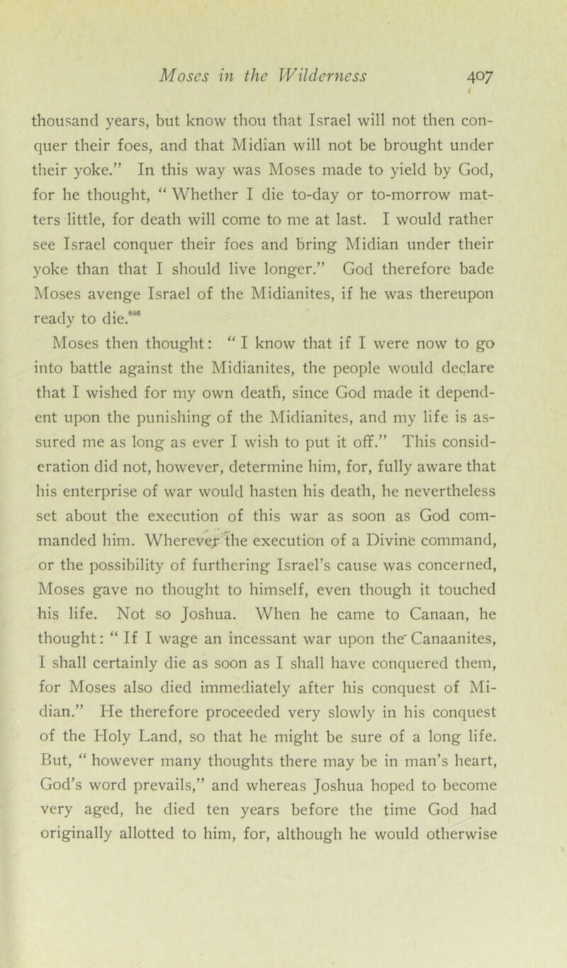 thousand years, but know thou that Israel will not then con- quer their foes, and that Midian will not be brought under their yoke.” In this way was Moses made to yield by God, for he thought, “ Whether I die to-day or to-morrow mat- ters little, for death will come to me at last. I would rather see Israel conquer their foes and bring Midian under their yoke than that I should live longer.” God therefore bade Moses avenge Israel of the Midianites, if he was thereupon ready to die.848 Moses then thought: “ I know that if I were now to go into battle against the Midianites, the people would declare that I wished for my own death, since God made it depend- ent upon the punishing of the Midianites, and my life is as- sured me as long as ever I wish to put it off.” This consid- eration did not, however, determine him, for, fully aware that his enterprise of war would hasten his death, he nevertheless set about the execution of this war as soon as God com- manded him. Wherevej the execution of a Divine command, or the possibility of furthering Israel’s cause was concerned, Moses gave no thought to himself, even though it touched his life. Not so Joshua. When he came to Canaan, he thought: “ If I wage an incessant war upon the'Canaanites, I shall certainly die as soon as I shall have conquered them, for Moses also died immediately after his conquest of Mi- dian.” He therefore proceeded very slowly in his conquest of the Holy Land, so that he might be sure of a long life. But, “ however many thoughts there may be in man’s heart, God’s word prevails,” and whereas Joshua hoped to become very aged, he died ten years before the time God had originally allotted to him, for, although he would otherwise