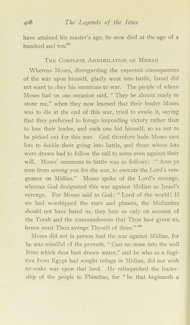 have attained his master’s age, he now died at the age of a hundred and ten.847 The Complete Annihilation of Midian Whereas Moses, disregarding the expected consequences of the war upon himself, gladly went into battle, Israel did not want to obey his summons to war. The people of whom Moses had on one occasion said, “ They be almost ready to stone me,” when they now learned that their leader Moses was to die at the end of this war, tried to evade it, saying that they preferred to forego impending victory rather than to lose their leader, and each one hid himself, so as not to be picked out for this war. God therefore bade Moses cast lots to decide their going into battle, and those whose lots were drawn had to follow the call to arms even against their will. Moses’ summons to battle was as follows: “ Arm ye men from among you for the war, to execute the Lord’s ven- geance on Midian.” Moses spoke of the Lord’s revenge, whereas God designated this war against Midian as Israel’s revenge. For Moses said to God: “ Lord of the world! If we had worshipped the stars and planets, the Midianites should not have hated us, they hate us only on account of the Torah and the commandments that Thou hast given us, hence must Thou avenge Thyself of them.” 84S Moses did not in person lead the war against Midian, for he was mindful of the proverb, “ Cast no stone into the well from which thou hast drawn water,” and he who as a fugi- tive from Egypt had sought refuge in Midian, did not wish to make war upon that land. He relinquished the leader- ship of the people to Phinehas, for “ he that beginneth a