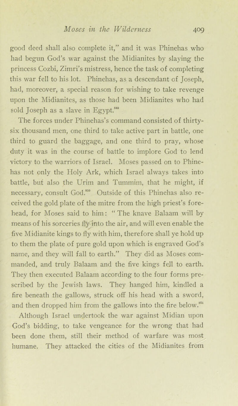 good deed shall also complete it,” and it was Phinehas who had begun God’s war against the Midianitcs by slaying the princess Cozbi, Zimri’s mistress, hence the task of completing this war fell to his lot. Phinehas, as a descendant of Joseph, had, moreover, a special reason for wishing to take revenge upon the Midianites, as those had been Midianites who had sold Joseph as a slave in Egypt.840 The forces under Phinehas’s command consisted of thirty- six thousand men, one third to take active part in battle, one third to guard the baggage, and one third to pray, whose duty it was in the course of battle to implore God to lend victory to the warriors of Israel. Moses passed on to Phine- has not only the Holy Ark, which Israel always takes into battle, but also the Urim and Tummim, that he might, if necessary, consult God.850 Outside of this Phinehas also re- ceived the gold plate of the mitre from the high priest’s fore- head, for Moses said to him: “ The knave Balaam will by means of his sorceries fly into the air, and will even enable the five Midianite kings to fly with him, therefore shall ye hold up to them the plate of pure gold upon which is engraved God’s name, and they will fall to earth.” They did as Moses com- manded, and truly Balaam and the five kings fell to earth. They then executed Balaam according to the four forms pre- scribed by the Jewish laws. They hanged him, kindled a fire beneath the gallows, struck off his head with a sword, and then dropped him from the gallows into the fire below.851 Although Israel undertook the war against Midian upon God’s bidding, to take vengeance for the wrong that had been done them, still their method of warfare was most humane. They attacked the cities of the Midianites from