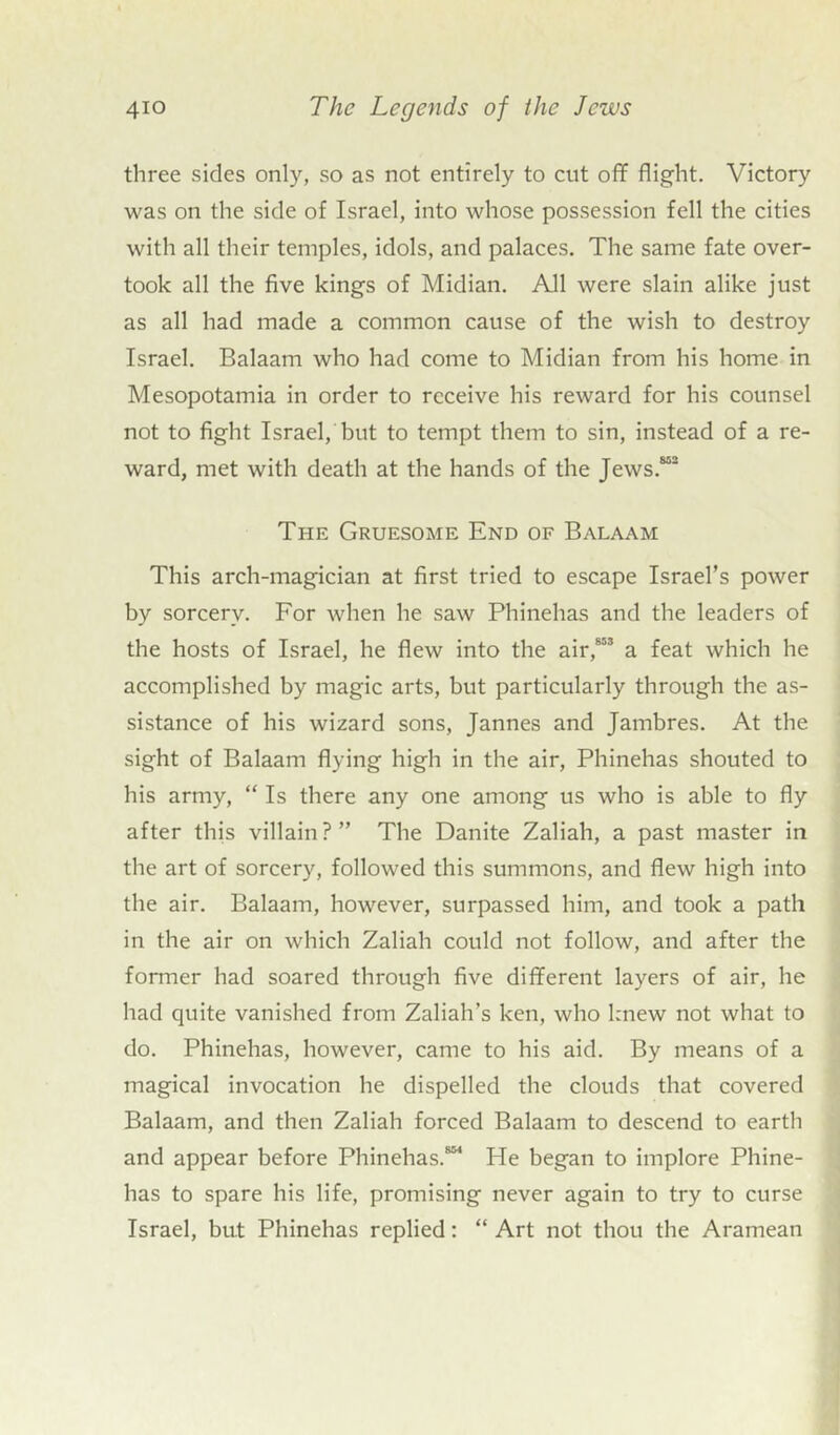 three sides only, so as not entirely to cut off flight. Victory was on the side of Israel, into whose possession fell the cities with all their temples, idols, and palaces. The same fate over- took all the five kings of Midian. All were slain alike just as all had made a common cause of the wish to destroy Israel. Balaam who had come to Midian from his home in Mesopotamia in order to receive his reward for his counsel not to fight Israel, but to tempt them to sin, instead of a re- ward, met with death at the hands of the Jews.852 The Gruesome End of Balaam This arch-magician at first tried to escape Israel’s power by sorcery. For when he saw Phinehas and the leaders of the hosts of Israel, he flew into the air,853 a feat which he accomplished by magic arts, but particularly through the as- sistance of his wizard sons, Jannes and Jambres. At the sight of Balaam flying high in the air, Phinehas shouted to his army, “ Is there any one among us who is able to fly after this villain?” The Danite Zaliah, a past master in the art of sorcery, followed this summons, and flew high into the air. Balaam, however, surpassed him, and took a path in the air on which Zaliah could not follow, and after the former had soared through five different layers of air, he had quite vanished from Zaliah’s ken, who knew not what to do. Phinehas, however, came to his aid. By means of a magical invocation he dispelled the clouds that covered Balaam, and then Zaliah forced Balaam to descend to earth and appear before Phinehas.8 He began to implore Phine- has to spare his life, promising never again to try to curse Israel, but Phinehas replied: “ Art not thou the Aramean
