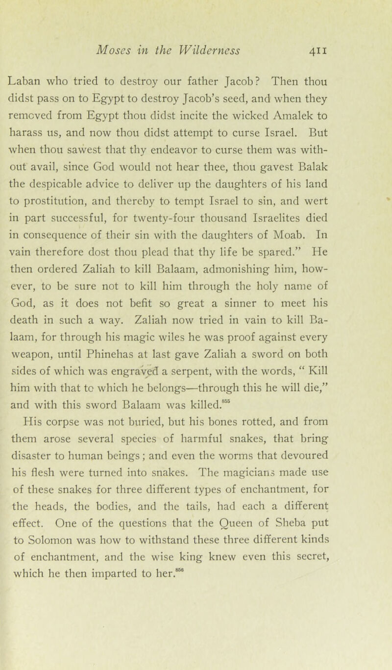 Laban who tried to destroy our father Jacob? Then thou didst pass on to Egypt to destroy Jacob’s seed, and when they removed from Egypt thou didst incite the wicked Amalek to harass us, and now thou didst attempt to curse Israel. But when thou sawest that thy endeavor to curse them was with- out avail, since God would not hear thee, thou gavest Balak the despicable advice to deliver up the daughters of his land to prostitution, and thereby to tempt Israel to sin, and wert in part successful, for twenty-four thousand Israelites died in consequence of their sin with the daughters of Moab. In vain therefore dost thou plead that thy life be spared.” He then ordered Zaliah to kill Balaam, admonishing him, how- ever, to be sure not to kill him through the holy name of God, as it does not befit so great a sinner to meet his death in such a way. Zaliah now tried in vain to kill Ba- laam, for through his magic wiles he was proof against every weapon, until Phinehas at last gave Zaliah a sword on both sides of which was engraved a serpent, with the words, “ Kill him with that to which he belongs—through this he will die,” and with this sword Balaam was killed.813 His corpse was not buried, but his bones rotted, and from them arose several species of harmful snakes, that bring disaster to human beings; and even the worms that devoured his flesh were turned into snakes. The magicians made use of these snakes for three different types of enchantment, for the heads, the bodies, and the tails, had each a different effect. One of the questions that the Queen of Sheba put to Solomon was how to withstand these three different kinds of enchantment, and the wise king knew even this secret, which he then imparted to her.880