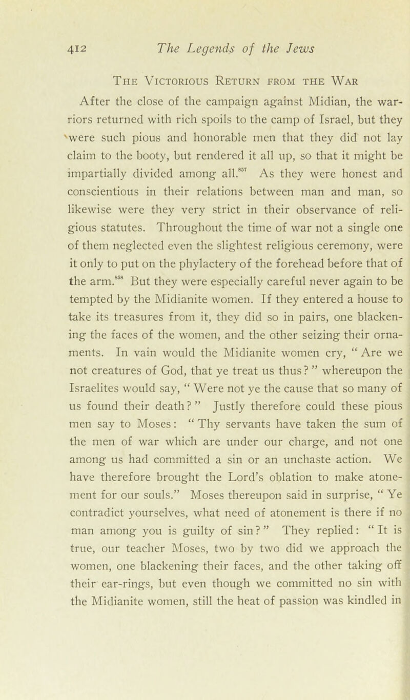 The Victorious Return from the War After the close of the campaign against Midian, the war- riors returned with rich spoils to the camp of Israel, but they 'were such pious and honorable men that they did not lay claim to the booty, but rendered it all up, so that it might be impartially divided among all.857 As they were honest and conscientious in their relations between man and man, so likewise were they very strict in their observance of reli- gious statutes. Throughout the time of war not a single one of them neglected even the slightest religious ceremony, were it only to put on the phylactery of the forehead before that of the arm.858 But they were especially careful never again to be tempted by the Midianite women. If they entered a house to take its treasures from it, they did so in pairs, one blacken- ing the faces of the women, and the other seizing their orna- ments. In vain would the Midianite women cry, “ Are we not creatures of God, that ye treat us thus ? ” whereupon the Israelites would say, “ Were not ye the cause that so many of us found their death?” Justly therefore could these pious men say to Moses: “ Thy servants have taken the sum of the men of war which are under our charge, and not one among us had committed a sin or an unchaste action. We have therefore brought the Lord’s oblation to make atone- ment for our souls.” Moses thereupon said in surprise, “Ye contradict yourselves, what need of atonement is there if no man among you is guilty of sin ? ” They replied: “ It is true, our teacher Moses, two by two did we approach the women, one blackening their faces, and the other taking off their ear-rings, but even though we committed no sin with the Midianite women, still the heat of passion was kindled in