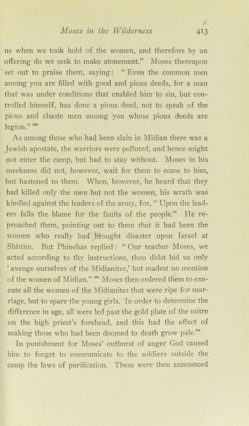 / Moses in the Wilderness 413 us when we took hold of the women, and therefore by an offering do we seek to make atonement.” Moses thereupon ‘ set out to praise them, saying: “ Even the common men among you are filled with good and pious deeds, for a man that was under conditions that enabled him to sin, but con- trolled himself, has done a pious deed, not to speak of the pious and chaste men among you whose pious deeds are legion.” 850 As among those who had been slain in Midian there was a Jewish apostate, the warriors were polluted, and hence might not enter the camp, but had to stay without. Moses in his meekness did not, however, wait for them to come to him, but hastened to them. When, however, he heard that they had killed only the men but not the women, his wrath was kindled against the leaders of the army, for, “ Upon the lead- ers falls the blame for the faults of the people.” He re- proached them, pointing out to them that it had been the women who really had brought disaster upon Israel at Shittim. But Phinehas replied: “ Our teacher Moses, we acted according to thy instructions, thou didst bid us only ‘ avenge ourselves of the Midianites,’ but madest no mention of the women of Midian.” 800 Moses then ordered them to exe- cute all the women of the Midianites that were ripe for mar- riage, but to spare the young girls. In order to determine the difference in age, all were led past the gold plate of the mitre on the high priest’s forehead, and this had the effect of making those who had been doomed to death grow pale.801 In punishment for Moses’ outburst of anger God caused him to forget to communicate to the soldiers outside the camp the laws of purification. These were then announced