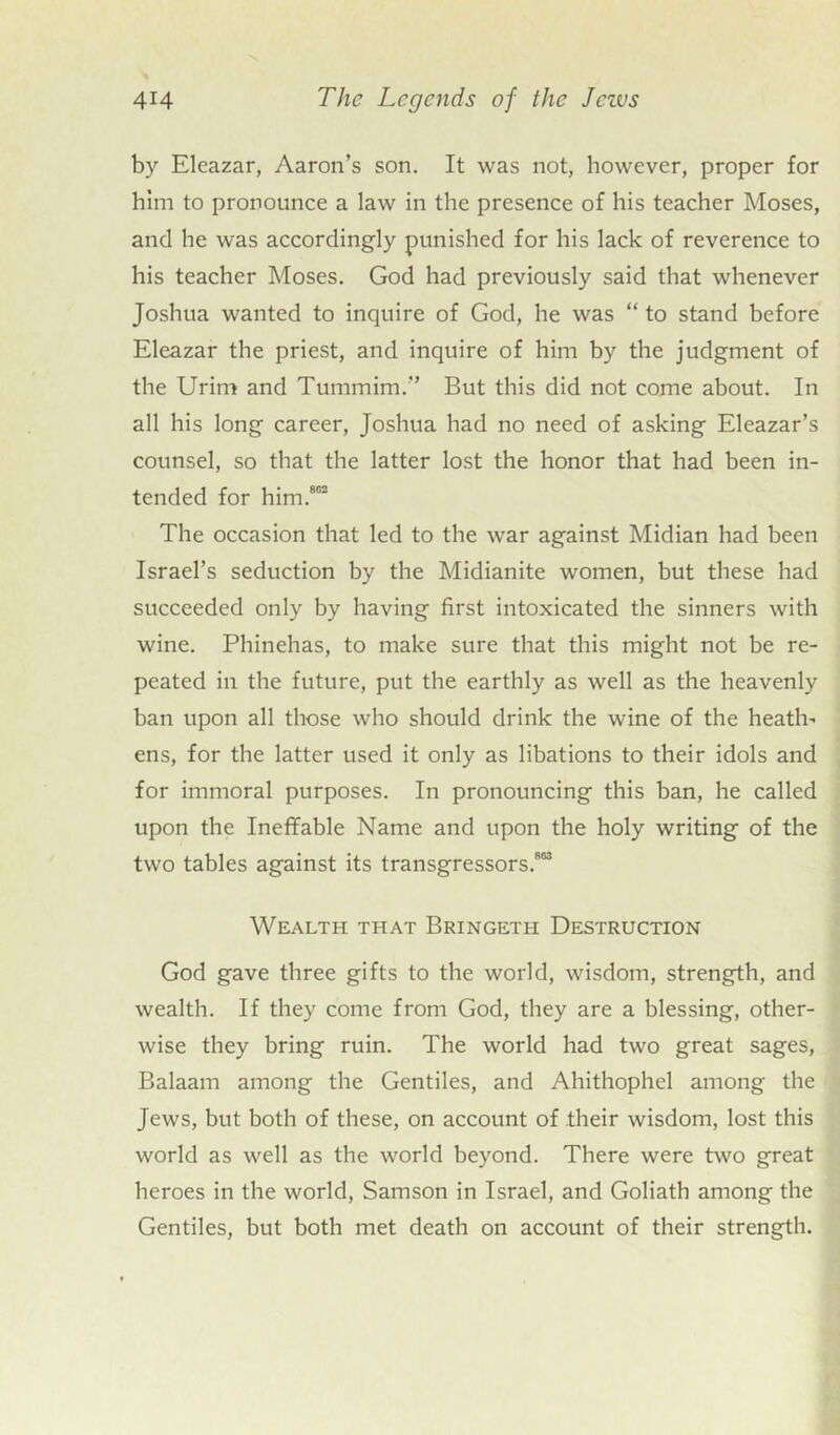 by Eleazar, Aaron’s son. It was not, however, proper for him to pronounce a law in the presence of his teacher Moses, and he was accordingly punished for his lack of reverence to his teacher Moses. God had previously said that whenever Joshua wanted to inquire of God, he was “ to stand before Eleazar the priest, and inquire of him by the judgment of the Urim and Tummim.” But this did not come about. In all his long career, Joshua had no need of asking Eleazar’s counsel, so that the latter lost the honor that had been in- tended for him.802 The occasion that led to the war against Midian had been Israel’s seduction by the Midianite women, but these had succeeded only by having first intoxicated the sinners with wine. Phinehas, to make sure that this might not be re- peated in the future, put the earthly as well as the heavenly ban upon all those who should drink the wine of the heath- ens, for the latter used it only as libations to their idols and for immoral purposes. In pronouncing this ban, he called upon the Ineffable Name and upon the holy writing of the two tables against its transgressors.803 Wealth that Bringeth Destruction God gave three gifts to the world, wisdom, strength, and wealth. If they come from God, they are a blessing, other- wise they bring ruin. The world had two great sages, Balaam among the Gentiles, and Ahithophel among the Jews, but both of these, on account of their wisdom, lost this world as well as the world beyond. There were two great heroes in the world, Samson in Israel, and Goliath among the Gentiles, but both met death on account of their strength.