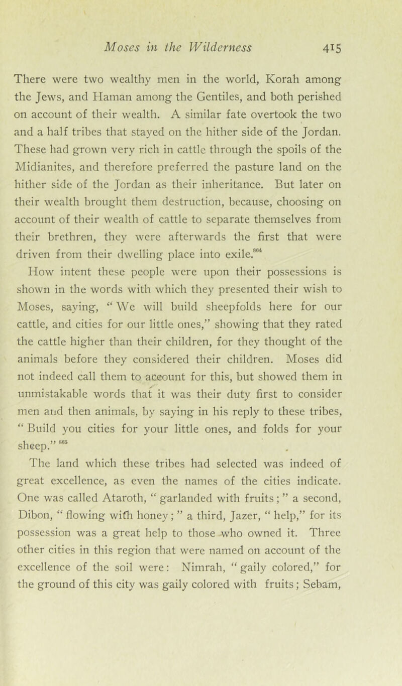 There were two wealthy men in the world, Korah among the Jews, and Hainan among the Gentiles, and both perished on account of their wealth. A similar fate overtook the two and a half tribes that stayed on the hither side of the Jordan. These had grown very rich in cattle through the spoils of the Midianites, and therefore preferred the pasture land on the hither side of the Jordan as their inheritance. But later on their wealth brought them destruction, because, choosing on account of their wealth of cattle to separate themselves from their brethren, they were afterwards the first that were driven from their dwelling place into exile.884 How intent these people were upon their possessions is shown in the words with which they presented their wish to Moses, saying, “ We will build sheepfolds here for our cattle, and cities for our little ones,” showing that they rated the cattle higher than their children, for they thought of the animals before they considered their children. Moses did not indeed call them to account for this, but showed them in unmistakable words that it was their duty first to consider men and then animals, by saying in his reply to these tribes, “ Build you cities for your little ones, and folds for your sheep.” 685 The land which these tribes had selected was indeed of great excellence, as even the names of the cities indicate. One was called Ataroth, “ garlanded with fruits; ” a second, Dibon, “ flowing with honey; ” a third, Jazer, “ help,” for its possession was a great help to those who owned it. Three other cities in this region that were named on account of the excellence of the soil were: Nimrah, “gaily colored,” for the ground of this city was gaily colored with fruits; Sebam,
