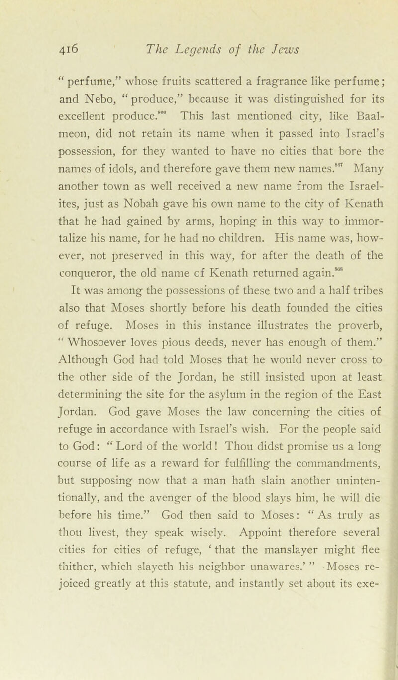 “ perfume,” whose fruits scattered a fragrance like perfume; and Nebo, “produce,” because it was distinguished for its excellent produce.88 This last mentioned city, like Baal- meon, did not retain its name when it passed into Israel’s possession, for they wanted to have no cities that bore the names of idols, and therefore gave them new names.881 Many another town as well received a new name from the Israel- ites, just as Nobah gave his own name to the city of Kenath that he had gained by arms, hoping in this way to immor- talize his name, for he had no children. His name was, how- ever, not preserved in this way, for after the death of the conqueror, the old name of Kenath returned again.888 It was among the possessions of these two and a half tribes also that Moses shortly before his death founded the cities of refuge. Moses in this instance illustrates the proverb, “ Whosoever loves pious deeds, never has enough of them.” Although God had told Moses that he would never cross to the other side of the Jordan, he still insisted upon at least determining the site for the asylum in the region of the East Jordan. God gave Moses the law concerning the cities of refuge in accordance with Israel’s wish. For the people said to God: “ Lord of the world ! Thou didst promise us a long course of life as a reward for fulfilling the commandments, but supposing now that a man hath slain another uninten- tionally, and the avenger of the blood slays him, he will die before his time.” God then said to Moses: “ As truly as thou livest, they speak wisely. Appoint therefore several cities for cities of refuge, * that the manslaver might flee thither, which slayeth his neighbor unawares.’” Moses re- joiced greatly at this statute, and instantly set about its exe-