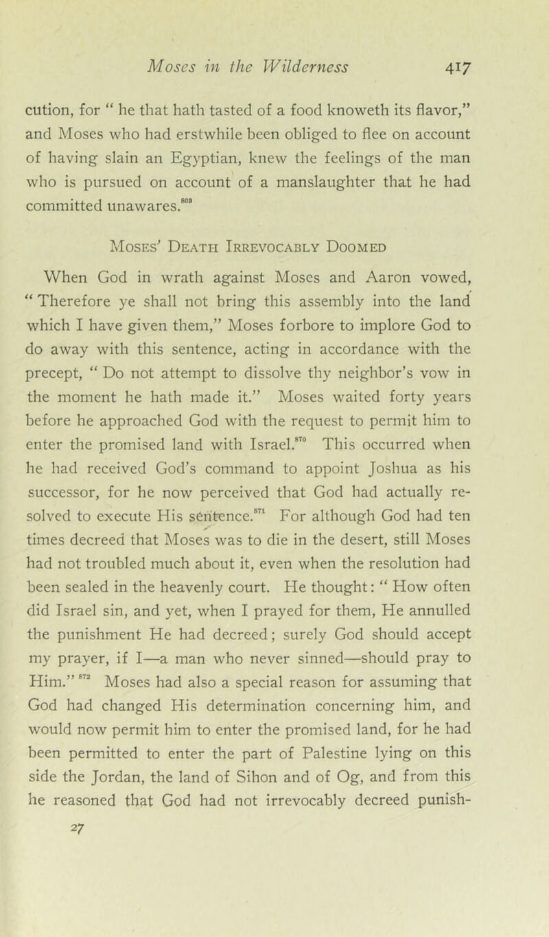 cution, for “ he that hath tasted of a food knoweth its flavor,” and Moses who had erstwhile been obliged to flee on account of having slain an Egyptian, knew the feelings of the man who is pursued on account of a manslaughter that he had committed unawares.80’ Moses Death Irrevocably Doomed When God in wrath against Moses and Aaron vowed, “ Therefore ye shall not bring this assembly into the land which I have given them,” Moses forbore to implore God to do away with this sentence, acting in accordance with the precept, “ Do not attempt to dissolve thy neighbor’s vow in the moment he hath made it.” Moses waited forty years before he approached God with the request to permit him to enter the promised land with Israel.870 This occurred when he had received God’s command to appoint Joshua as his successor, for he now perceived that God had actually re- solved to execute His sentence.871 For although God had ten times decreed that Moses was to die in the desert, still Moses had not troubled much about it, even when the resolution had been sealed in the heavenly court. He thought: “ How often did Israel sin, and yet, when I prayed for them, He annulled the punishment He had decreed; surely God should accept my prayer, if I—a man who never sinned—should pray to Him.” 872 Moses had also a special reason for assuming that God had changed His determination concerning him, and would now permit him to enter the promised land, for he had been permitted to enter the part of Palestine lying on this side the Jordan, the land of Sihon and of Og, and from this he reasoned that God had not irrevocably decreed punish- 27