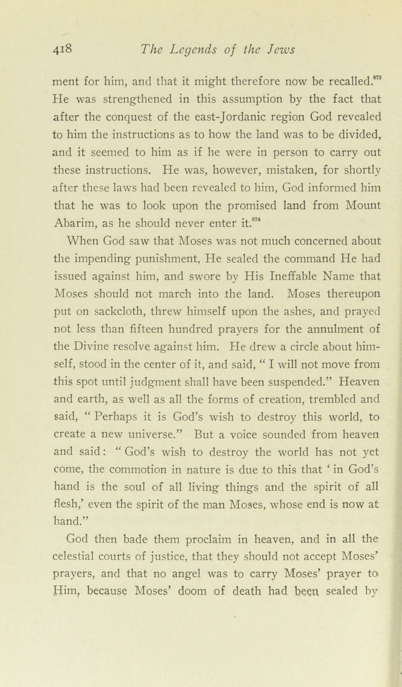 ment for him, and that it might therefore now be recalled.813 He was strengthened in this assumption by the fact that after the conquest of the east-Jordanic region God revealed to him the instructions as to how the land was to be divided, and it seemed to him as if he were in person to carry out .these instructions. He was, however, mistaken, for shortly after these laws had been revealed to him, God informed him that he was to look upon the promised land from Mount Abarim, as he should never enter it.874 When God saw that Moses was not much concerned about the impending punishment, He sealed the command He had issued against him, and swore by His Ineffable Name that Moses should not march into the land. Moses thereupon put on sackcloth, threw himself upon the ashes, and prayed not less than fifteen hundred prayers for the annulment of the Divine resolve against him. He drew a circle about him- self, stood in the center of it, and said, “ I will not move from •this spot until judgment shall have been suspended.” Heaven and earth, as well as all the forms of creation, trembled and said, “ Perhaps it is God’s wish to destroy this world, to create a new universe.” But a voice sounded from heaven and said: “ God’s wish to destroy the world has not yet come, the commotion in nature is due to this that ‘ in God’s hand is the soul of all living things and the spirit of all flesh,’ even the spirit of the man Moses, whose end is now at hand.” God then bade them proclaim in heaven, and in all the celestial courts of justice, that they should not accept Moses’ prayers, and that no angel was to carry Moses’ prayer to Him, because Moses’ doom of death had been sealed by