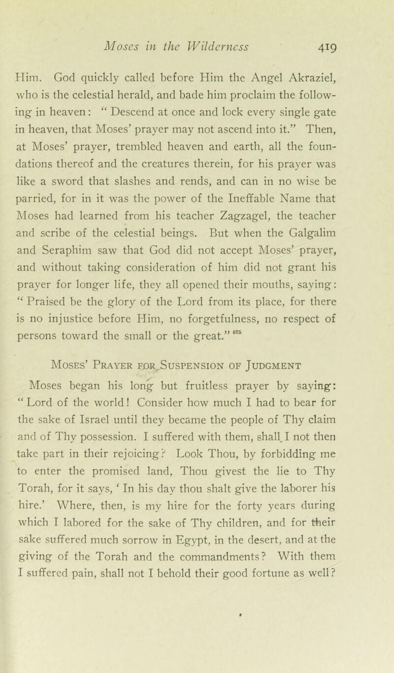 Him. God quickly called before Him the Angel Akraziel, who is the celestial herald, and bade him proclaim the follow- ing in heaven: “ Descend at once and lock every single gate in heaven, that Moses’ prayer may not ascend into it.” Then, at Moses’ prayer, trembled heaven and earth, all the foun- dations thereof and the creatures therein, for his prayer was like a sword that slashes and rends, and can in no wise be parried, for in it was the power of the Ineffable Name that Moses had learned from his teacher Zagzagel, the teacher and scribe of the celestial beings. But when the Galgalim and Seraphim saw that God did not accept Moses’ prayer, and without taking consideration of him did not grant his prayer for longer life, they all opened their mouths, saying: “ Praised be the glory of the Lord from its place, for there is no injustice before Him, no forgetfulness, no respect of persons toward the small or the great.”6,5 Moses’ Prayer for_Suspension of Judgment Moses began his long but fruitless prayer by saying: “ Lord of the world! Consider how much I had to bear for the sake of Israel until they became the people of Thy claim and of Thy possession. I suffered with them, shall. I not then take part in their rejoicing? Look Thou, by forbidding me to enter the promised land, Thou givest the lie to Thy Torah, for it says, ' In his day thou shalt give the laborer his hire.’ Where, then, is my hire for the forty years during which I labored for the sake of Thy children, and for their sake suffered much sorrow in Egypt, in the desert, and at the giving of the Torah and the commandments? With them I suffered pain, shall not I behold their good fortune as well?