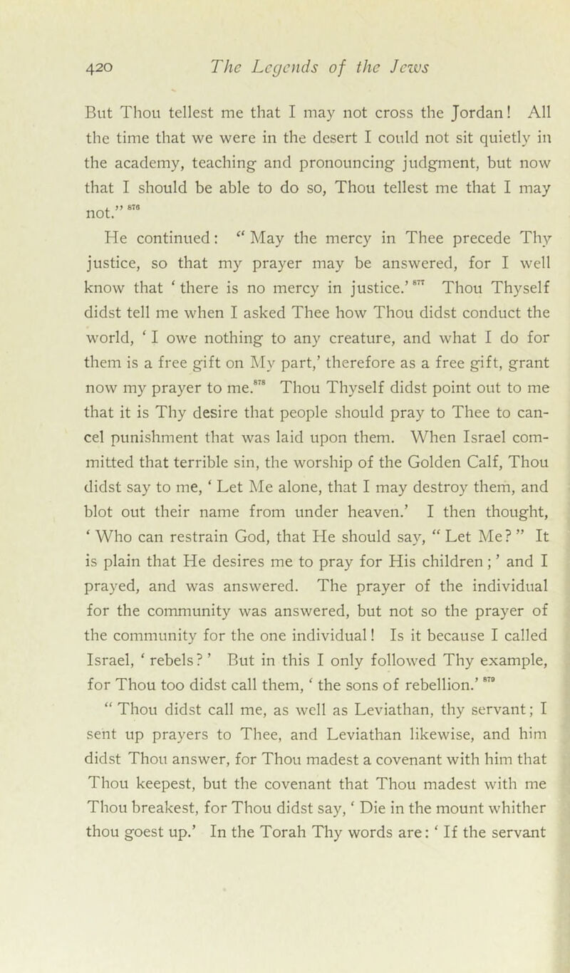 But Thou tellest me that I may not cross the Jordan! All the time that we were in the desert I could not sit quietly in the academy, teaching and pronouncing judgment, but now that I should be able to do so, Thou tellest me that I may not.”878 He continued: “ May the mercy in Thee precede Thy justice, so that my prayer may be answered, for I well know that ‘there is no mercy in justice.’817 Thou Thyself didst tell me when I asked Thee how Thou didst conduct the world, ‘ I owe nothing to any creature, and what I do for them is a free gift on My part,’ therefore as a free gift, grant now my prayer to me.878 Thou Thyself didst point out to me that it is Thy desire that people should pray to Thee to can- cel punishment that was laid upon them. When Israel com- mitted that terrible sin, the worship of the Golden Calf, Thou didst say to me, ‘ Let Me alone, that I may destroy them, and blot out their name from under heaven.’ I then thought, ‘ Who can restrain God, that He should say, “ Let Me? ” It is plain that He desires me to pray for His children ; ’ and I prayed, and was answered. The prayer of the individual for the community was answered, but not so the prayer of the community for the one individual! Is it because I called Israel, ‘ rebels? ’ But in this I only followed Thy example, for Thou too didst call them, ‘ the sons of rebellion.’878 “Thou didst call me, as well as Leviathan, thy servant; I sent up prayers to Thee, and Leviathan likewise, and him didst Thou answer, for Thou madest a covenant with him that Thou keepest, but the covenant that Thou madest with me Thou breakest, for Thou didst say, ‘ Die in the mount whither thou goest up.’ In the Torah Thy words are: ‘ If the servant
