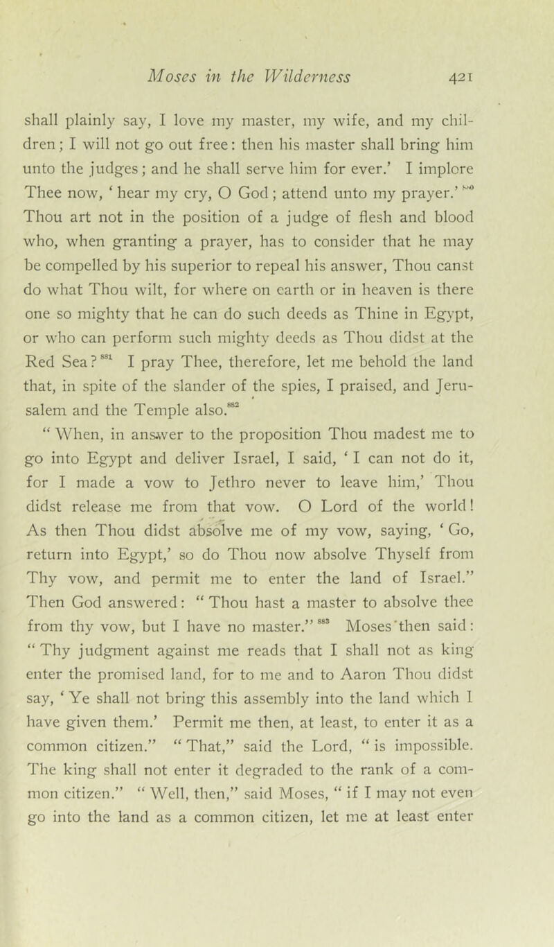 shall plainly say, I love my master, my wife, and my chil- dren; I will not go out free: then his master shall bring him unto the judges; and he shall serve him for ever.’ I implore Thee now, * hear my cry, O God; attend unto my prayer.’ ** Thou art not in the position of a judge of flesh and blood who, when granting a prayer, has to consider that he may be compelled by his superior to repeal his answer, Thou canst do what Thou wilt, for where on earth or in heaven is there one so mighty that he can do such deeds as Thine in Egypt, or who can perform such mighty deeds as Thou didst at the Red Sea?881 I pray Thee, therefore, let me behold the land that, in spite of the slander of the spies, I praised, and Jeru- salem and the Temple also.882 “ When, in answer to the proposition Thou madest me to go into Egypt and deliver Israel, I said, ‘ I can not do it, for I made a vow to Jethro never to leave him,’ Thou didst release me from that vow. O Lord of the world! As then Thou didst absolve me of my vow, saying, ‘ Go, return into Egypt,’ so do Thou now absolve Thyself from Thy vow, and permit me to enter the land of Israel.” Then God answered: “ Thou hast a master to absolve thee from thy vow, but I have no master.” 883 Moses‘then said: “ Thy judgment against me reads that I shall not as king enter the promised land, for to me and to Aaron Thou didst say, ‘ Ye shall not bring this assembly into the land which 1 have given them.’ Permit me then, at least, to enter it as a common citizen.” “ That,” said the Lord, “ is impossible. The king shall not enter it degraded to the rank of a com- mon citizen.” “ Well, then,” said Moses, “ if I may not even go into the land as a common citizen, let me at least enter