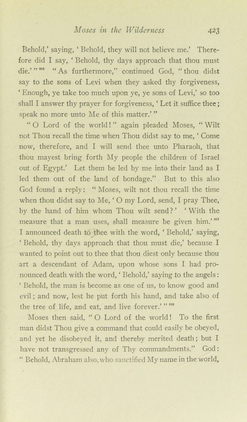 Behold/ saying, ‘ Behold, they will not believe me.’ There- fore did I say, ‘ Behold, thy days approach that thou must die.’ ” “* “ As furthermore,” continued God, “ thou didst say to .the sons of Levi when they asked thy forgiveness, ‘ Enough, ye take too much upon ye, ye sons of Levi,’ so too shall I answer thy prayer for forgiveness, ‘ Let it suffice thee; speak no more unto Me of this matter.’ ” “ O Lord of the world! ” again pleaded Moses, “ Wilt not Thou recall the time when Thou didst say to me, ‘ Come now, therefore, and I will send thee unto Pharaoh, that thou mayest bring forth My people the children of Israel out of Egypt.’ Let them be led by me into their land as I led them out of the land of bondage.” But to this also God found a reply: “ Moses, wilt not thou recall the time when thou didst say to Me, ‘ O my Lord, send, I pray Thee, by the hand of him whom Thou wilt send ? ’ * With the measure that a man uses, shall measure be given him.’887 I announced death to thee with the word, ‘ Behold,’ saying, ‘ Behold, thv days approach that thou must die,’ because I wanted to point out to thee that thou diest only because thou art a descendant of Adam, upon whose sons I had pro- nounced death with the word, ‘ Behold,’ saying to the angels: ‘ Behold, the man is become as one of us, to know good and evil; and now, lest he put forth his hand, and take also of the tree of life, and eat, and live forever.’ ”888 Moses then said, “ O Lord of the world! To the first man didst Thou give a command that could easily be obeyed, and yet he disobeyed it, and thereby merited death; but I have not transgressed any of Thy commandments.” God: “ Behold, Abraham also, who sanctified My name in the world,