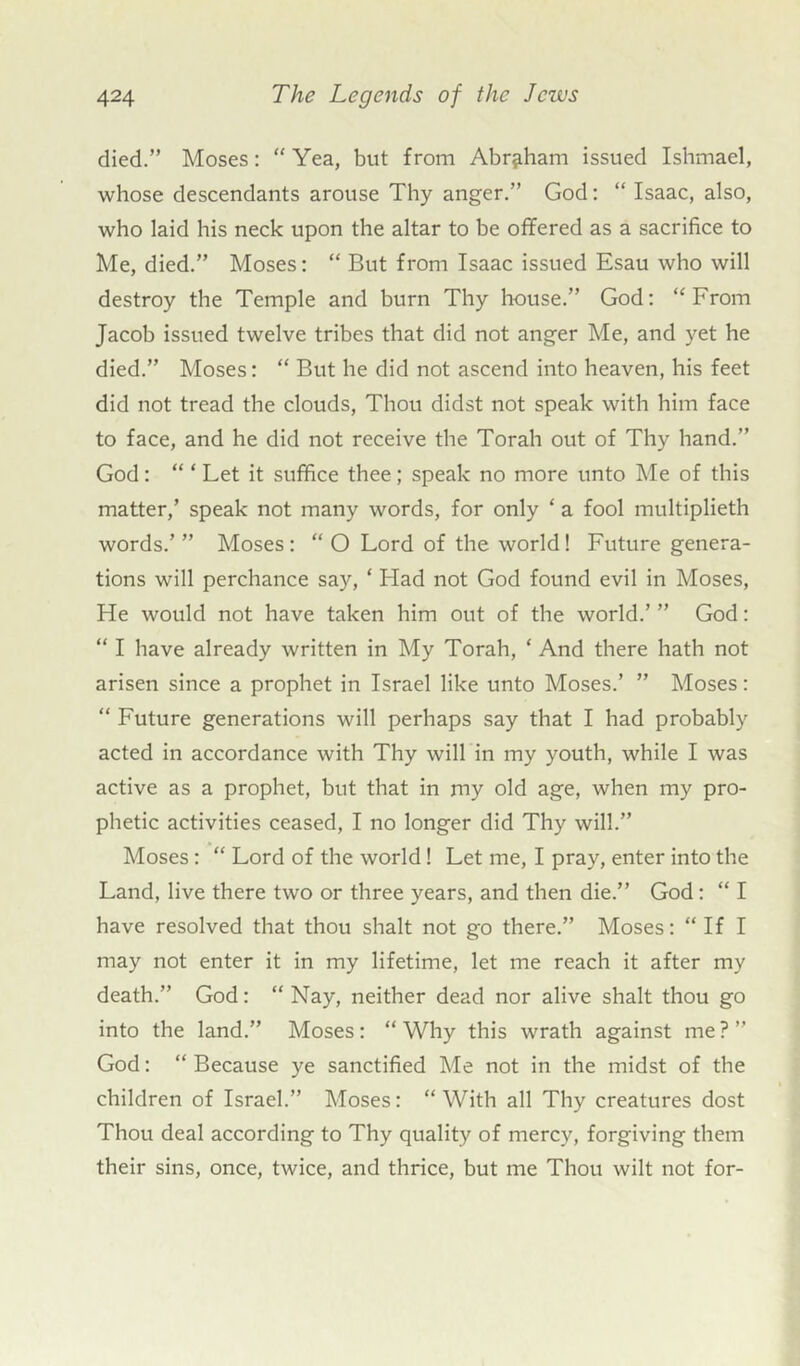 died.” Moses: “ Yea, but from Abraham issued Ishmael, whose descendants arouse Thy anger.” God: “ Isaac, also, who laid his neck upon the altar to be offered as a sacrifice to Me, died.” Moses: “ But from Isaac issued Esau who will destroy the Temple and burn Thy house.” God: “From Jacob issued twelve tribes that did not anger Me, and yet he died.” Moses: “ But he did not ascend into heaven, his feet did not tread the clouds, Thou didst not speak with him face to face, and he did not receive the Torah out of Thy hand.” God: “ * Let it suffice thee; speak no more unto Me of this matter,’ speak not many words, for only ‘ a fool multiplieth words.’” Moses: “O Lord of the world! Future genera- tions will perchance say, ‘ Had not God found evil in Moses, He would not have taken him out of the world.’ ” God: “ I have already written in My Torah, ‘ And there hath not arisen since a prophet in Israel like unto Moses.’ ” Moses: “ Future generations will perhaps say that I had probably acted in accordance with Thy will in my youth, while I was active as a prophet, but that in my old age, when my pro- phetic activities ceased, I no longer did Thy will.” Moses: “ Lord of the world! Let me, I pray, enter into the Land, live there two or three years, and then die.” God: “ I have resolved that thou shalt not go there.” Moses: “ If I may not enter it in my lifetime, let me reach it after my death.” God: “ Nay, neither dead nor alive shalt thou go into the land.” Moses: “ Why this wrath against me ? ” God: “ Because ye sanctified Me not in the midst of the children of Israel.” Moses: “ With all Thy creatures dost Thou deal according to Thy quality of mercy, forgiving them their sins, once, twice, and thrice, but me Thou wilt not for-