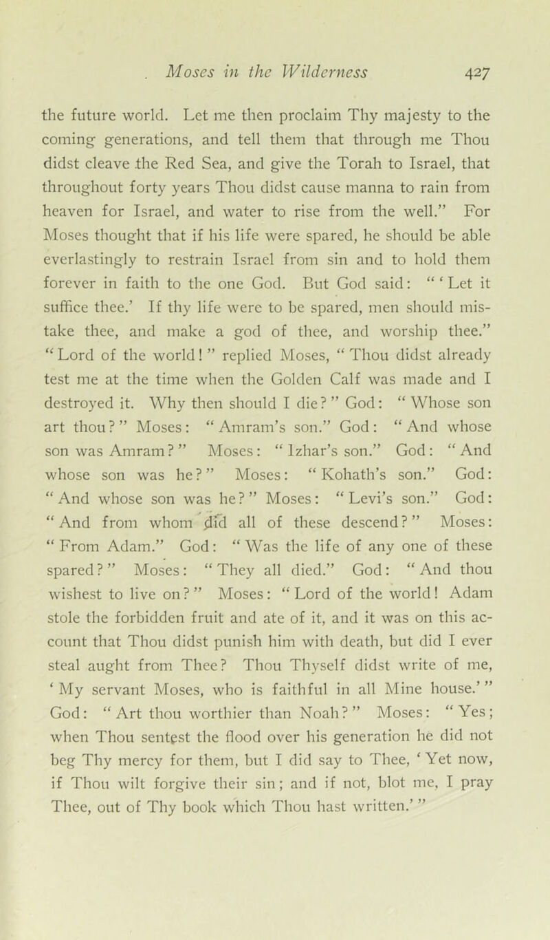 the future world. Let me then proclaim Thy majesty to the coming generations, and tell them that through me Thou didst cleave .the Red Sea, and give the Torah to Israel, that throughout forty years Thou didst cause manna to rain from heaven for Israel, and water to rise from the well.” For Moses thought that if his life were spared, he should be able everlastingly to restrain Israel from sin and to hold them forever in faith to the one God. But God said: “ ‘ Let it suffice thee.’ If thy life were to be spared, men should mis- take thee, and make a god of thee, and worship thee.” “ Lord of the world! ” replied Moses, “ Thou didst already test me at the time when the Golden Calf was made and I destroyed it. Why then should I die ? ” God: “ Whose son art thou?” Moses: “ Amram’s son.” God: “And whose son was Amram ? ” Moses: “ lzhar’s son.” God: “And whose son was he?” Moses: “ Kohath’s son.” God: “And whose son was he?” Moses: “Levi’s son.” God: “And from whom flicl all of these descend?” Moses: “From Adam.” God: “Was the life of any one of these spared?” Moses: “They all died.” God: “And thou wishest to live on ? ” Moses: “ Lord of the world! Adam stole the forbidden fruit and ate of it, and it was on this ac- count that Thou didst punish him with death, but did I ever steal aught from Thee? Thou Thyself didst write of me, ‘ My servant Moses, who is faithful in all Mine house.’ ” God: “Art thou worthier than Noah?” Moses: “Yes; when Thou sentpst the flood over his generation he did not beg Thy mercy for them, but I did say to Thee, * Yet now, if Thou wilt forgive their sin; and if not, blot me, I pray Thee, out of Thy book which Thou hast written.’ ”