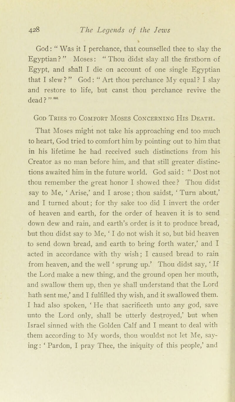 % God: “ Was it I perchance, that counselled thee to slay the Egyptian ? ” Moses: “ Thou didst slay all the firstborn of Egypt, and shall I die on account of one single Egyptian that I slew ? ” God: “ Art thou perchance My equal ? I slay and restore to life, but canst thou perchance revive the dead ? ”881 God Tries to Comfort Moses Concerning His Death. That Moses might not take his approaching end too much to heart, God tried to comfort him by pointing out to him that in his lifetime he had received such distinctions from his Creator as no man before him, and that still greater distinc- tions awaited him in the future world. God said: “ Dost not thou remember the great honor I showed thee? Thou didst say to Me, ‘ Arise,’ and I arose; thou saidst, ‘ Turn about,’ and I turned about; for thy sake too did I invert the order of heaven and earth, for the order of heaven it is to send down dew and rain, and earth’s order is it to produce bread, but thou didst say to Me, ‘ I do not wish it so, but bid heaven to send down bread, and earth to bring forth water,’ and I acted in accordance with thy wish; I caused bread to rain from heaven, and the well ‘ sprung up.’ Thou didst say, ‘ If the Lord make a new thing, and the ground open her mouth, and swallow them up, then ye shall understand that the Lord hath sent me,’ and I fulfilled thy wish, and it swallowed them. I had also spoken, ‘ He that sacrificeth unto any god, save unto the Lord only, shall be utterly destroyed,’ but when Israel sinned with the Golden Calf and I meant to deal with them according to My words, thou wouldst not let Me, say- ing : ‘ Pardon, I pray Thee, the iniquity of this people,’ and