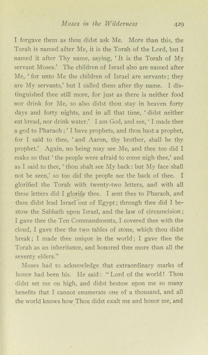 I forgave them as thou didst ask Me. More than this, the Torah is named after Me, it is the Torah of the Lord, but I named it after Thy name, saying, ‘ It is the Torah of My servant Moses.’ The children of Israel also are named after Me, ‘ for unto Me the children of Israel are servants; they are My servants,’ but I called them after thy name. I dis- tinguished thee still more, for just as there is neither food nor drink for Me, so also didst thou stay in heaven forty days and forty nights, and in all that time, ‘ didst neither eat bread, nor drink water.’ I am God, and see, ‘ I made thee a god to Pharaoh; ’ I have prophets, and thou hast a prophet, for I said to thee, ‘ and Aaron, thy brother, shall be thy prophet.’ Again, no being may see Me, and thee too did I make so that ‘ the people were afraid to come nigh thee,’ and as I said to thee, ‘ thou shalt see My back: but My face shall not be seen,’ so too did the people see the back of thee. I glorified the Torah with twenty-two letters, and with all these letters did I glorify thee. I sent thee to Pharaoh, and thou didst lead Israel out of Egypt; through thee did I be- stow the Sabbath upon Israel, and the law of circumcision ; I gave thee the Ten Commandments, I covered thee with the cloud, I gave thee the two tables of stone, which thou didst break; I made thee unique in the world; I gave thee the Torah as an inheritance, and honored thee more than all the seventy elders.” Moses had to acknowledge that extraordinary marks of honor had been his. He said : “ Lord of the world ! Thou didst set me on high, and didst bestow upon me so many benefits that I cannot enumerate one of a thousand, and all the world knows how Thou didst exalt me and honor me, and