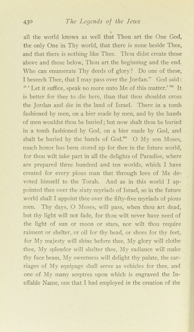 all the world knows as well that Thou art the One God, the only One in Thy world, that there is none beside Thee, and that there is nothing- like Thee. Thou didst create those above and those below, Thou art the beginning- and the end. Who can enumerate Thy deeds of glory? Do one of these, I beseech Thee, that I may pass over the Jordan.” God said: “ ‘ Let it suffice, speak no more unto Me of this matter.’802 It is better for thee to die here, than that thou shouldst cross the Jordan and die in the land of Israel. There in a tomb fashioned by men, on a bier made by men, and by the hands of men wouldst thou be buried; but now shalt thou be buried in a tomb fashioned by God, on a bier made by God, and shalt be buried by the hands of God.81'3 O My son Moses, much honor has been stored up for thee in the future world, for thou wilt take part in all the delights of Paradise, where are prepared three hundred and ten worlds, which I have created for every pious man that through love of Me de- voted himself to the Torah. And as in this world I ap- pointed thee over the sixty myriads of Israel, so in the future world shall I appoint thee over the fifty-five myriads of pious men. Thy days, O Moses, will pass, when thou art dead, but thy light will not fade, for thou wilt never have need of the light of sun or moon or stars, nor wilt thou require raiment or shelter, or oil for thy head, or shoes for thy feet, for My majesty will shine before thee, My glory will clothe thee, My splendor will shelter thee, My radiance will make thy face beam, My sweetness will delight thy palate, the car- riages of My equipage shall serve as vehicles for thee, and one of My many sceptres upon which is engraved the In- effable Name, one that I had employed in the creation of the