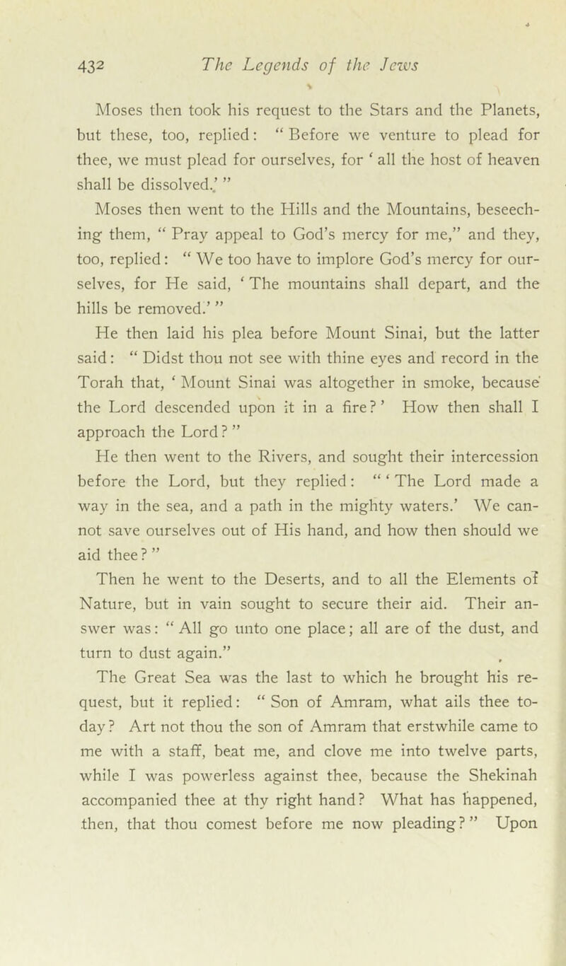 Moses then took his request to the Stars and the Planets, but these, too, replied: “ Before we venture to plead for thee, we must plead for ourselves, for ‘ all the host of heaven shall be dissolved..’ ” Moses then went to the Hills and the Mountains, beseech- ing them, “ Pray appeal to God’s mercy for me,” and they, too, replied: “We too have to implore God’s mercy for our- selves, for He said, ‘ The mountains shall depart, and the hills be removed.’ ” He then laid his plea before Mount Sinai, but the latter said: “ Didst thou not see with thine eyes and record in the Torah that, ‘ Mount Sinai was altogether in smoke, because the Lord descended upon it in a fire ? ’ How then shall I approach the Lord ? ” Lie then went to the Rivers, and sought their intercession before the Lord, but they replied: “ ‘ The Lord made a way in the sea, and a path in the mighty waters.’ We can- not save ourselves out of His hand, and how then should we aid thee? ” Then he went to the Deserts, and to all the Elements of Nature, but in vain sought to secure their aid. Their an- swer was: “ All go unto one place; all are of the dust, and turn to dust again.” The Great Sea was the last to which he brought his re- quest, but it replied: “ Son of Amram, what ails thee to- day ? Art not thou the son of Amram that erstwhile came to me with a staff, beat me, and clove me into twelve parts, while I was powerless against thee, because the Shekinah accompanied thee at thy right hand? What has happened, then, that thou comest before me now pleading?” Upon