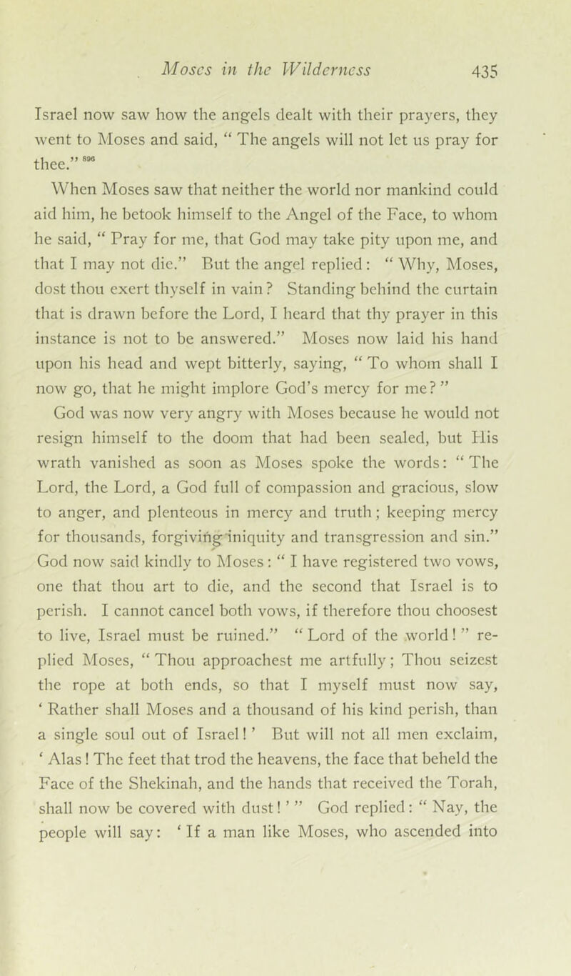 Israel now saw how the angels dealt with their prayers, they went to Moses and said, “ The angels will not let us pray for thee.”800 When Moses saw that neither the world nor mankind could aid him, he betook himself to the Angel of the Face, to whom he said, “ Pray for me, that God may take pity upon me, and that I may not die.” But the angel replied: “ Why, Moses, dost thou exert thyself in vain ? Standing behind the curtain that is drawn before the Lord, I heard that thy prayer in this instance is not to be answered.” Moses now laid his hand upon his head and wept bitterly, saying, “To whom shall I now go, that he might implore God’s mercy for me? ” God was now very angry with Moses because he would not resign himself to the doom that had been sealed, but His wrath vanished as soon as Moses spoke the words: “ The Lord, the Lord, a God full of compassion and gracious, slow to anger, and plenteous in mercy and truth; keeping mercy for thousands, forgiving iniquity and transgression and sin.” God now said kindly to Moses: “ I have registered two vows, one that thou art to die, and the second that Israel is to perish. I cannot cancel both vows, if therefore thou choosest to live, Israel must be ruined.” “ Lord of the world! ” re- plied Moses, “ Thou approachest me artfully; Thou seizest the rope at both ends, so that I myself must now say, ‘ Rather shall Moses and a thousand of his kind perish, than a single soul out of Israel! ’ But will not all men exclaim, * Alas! The feet that trod the heavens, the face that beheld the Face of the Shekinah, and the hands that received the Torah, shall now be covered with dust! ’ ” God replied: “ Nay, the people will say: ‘If a man like Moses, who ascended into
