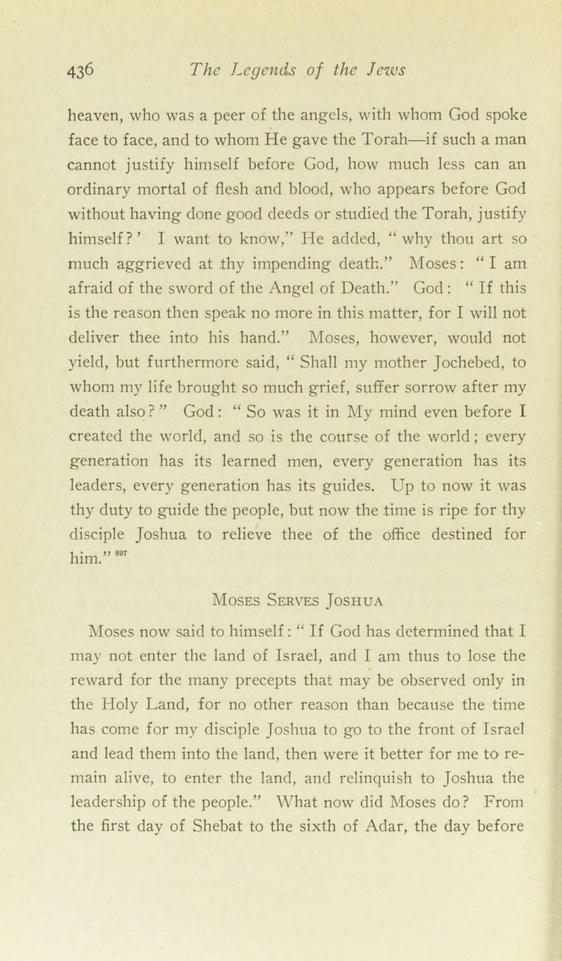heaven, who was a peer of the angels, with whom God spoke face to face, and to whom He gave the Torah—if such a man cannot justify himself before God, how much less can an ordinary mortal of flesh and blood, who appears before God without having done good deeds or studied the Torah, justify himself?’ I want to know,” He added, “why thou art so much aggrieved at .thy impending death.” Moses: “ I am afraid of the sword of the Angel of Death.” God: “ If this is the reason then speak no more in this matter, for I will not deliver thee into his hand.” Moses, however, would not yield, but furthermore said, “ Shall my mother Jochebed, to whom my life brought so much grief, suffer sorrow after my death also ? ” God: “ So was it in My mind even before I created the world, and so is the course of the world; every generation has its learned men, every generation has its leaders, every generation has its guides. Up to now it was thy duty to guide the people, but now the time is ripe for thy disciple Joshua to relieve thee of the office destined for him.” 607 Moses Serves Joshua Moses now said to himself: “ If God has determined that I may not enter the land of Israel, and I am thus to lose the reward for the many precepts that may be observed only in the Holy Land, for no other reason than because the time has come for my disciple Joshua to go to the front of Israel and lead them into the land, then were it better for me to re- main alive, to enter the land, and relinquish to Joshua the leadership of the people.” What now did Moses do? From the first day of Shebat to the sixth of Adar, the day before