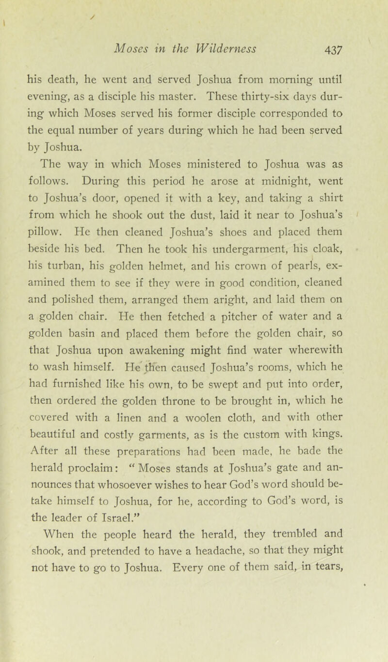 his death, he went and served Joshua from morning until evening, as a disciple his master. These thirty-six days dur- ing which Moses served his former disciple corresponded to the equal number of years during which he had been served by Joshua. The way in which Moses ministered to Joshua was as follows. During this period he arose at midnight, went to Joshua’s door, opened it with a key, and taking a shirt from which he shook out the dust, laid it near to Joshua’s pillow. He then cleaned Joshua’s shoes and placed them beside his bed. Then he took his undergarment, his cloak, his turban, his golden helmet, and his crown of pearls, ex- amined them to see if they were in good condition, cleaned and polished them, arranged them aright, and laid them on a golden chair. He then fetched a pitcher of water and a golden basin and placed them before the golden chair, so that Joshua upon awakening might find water wherewith to wash himself. He then caused Joshua’s rooms, which he had furnished like his own, to be swept and put into order, then ordered .the golden throne to be brought in, which he covered with a linen and a woolen cloth, and with other beautiful and costly garments, as is the custom with kings. After all these preparations had been made, he bade the herald proclaim: “ Moses stands at Joshua’s gate and an- nounces that whosoever wishes to hear God’s word should be- take himself to Joshua, for he, according to God’s word, is the leader of Israel.” When the people heard the herald, they trembled and shook, and pretended to have a headache, so that they might not have to go to Joshua. Every one of them said, in tears,