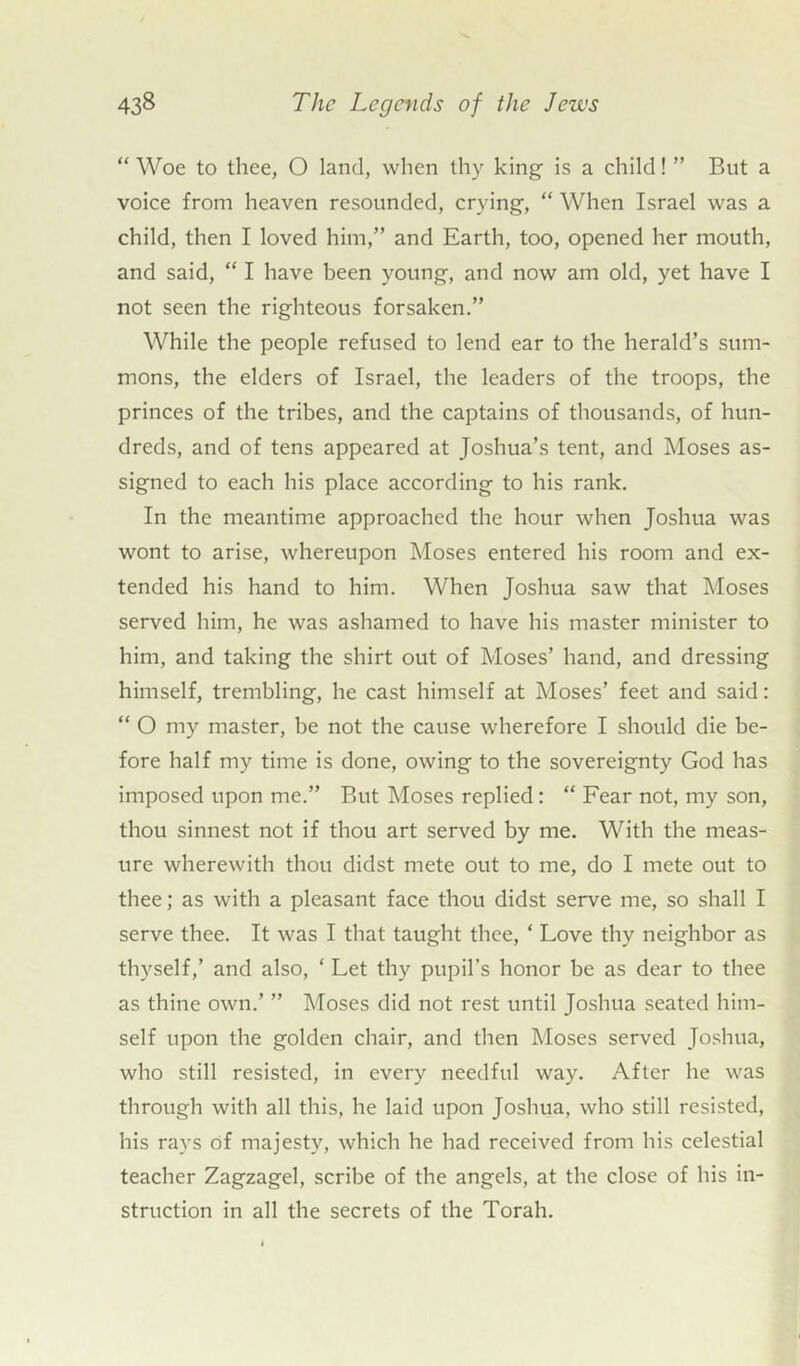 “Woe to thee, O land, when thy king is a child! ” But a voice from heaven resounded, crying, “ When Israel was a child, then I loved him,” and Earth, too, opened her mouth, and said, “ I have been young, and now am old, yet have I not seen the righteous forsaken.” While the people refused to lend ear to the herald’s sum- mons, the elders of Israel, the leaders of the troops, the princes of the tribes, and the captains of thousands, of hun- dreds, and of tens appeared at Joshua’s tent, and Moses as- signed to each his place according to his rank. In the meantime approached the hour when Joshua was wont to arise, whereupon Moses entered his room and ex- tended his hand to him. When Joshua saw that Moses served him, he was ashamed to have his master minister to him, and taking the shirt out of Moses’ hand, and dressing himself, trembling, he cast himself at Moses’ feet and said: “ O my master, be not the cause wherefore I should die be- fore half my time is done, owing to the sovereignty God has imposed upon me.” But Moses replied: “ Fear not, my son, thou sinnest not if thou art served by me. With the meas- ure wherewith thou didst mete out to me, do I mete out to thee; as with a pleasant face thou didst serve me, so shall I serve thee. It was I that taught thee, ‘ Love thy neighbor as thyself,’ and also, ‘ Let thy pupil’s honor be as dear to thee as thine own.’ ” Moses did not rest until Joshua seated him- self upon the golden chair, and then Moses served Joshua, who still resisted, in every needful way. After he was through with all this, he laid upon Joshua, who still resisted, his rays of majesty, which he had received from his celestial teacher Zagzagel, scribe of the angels, at the close of his in- struction in all the secrets of the Torah.