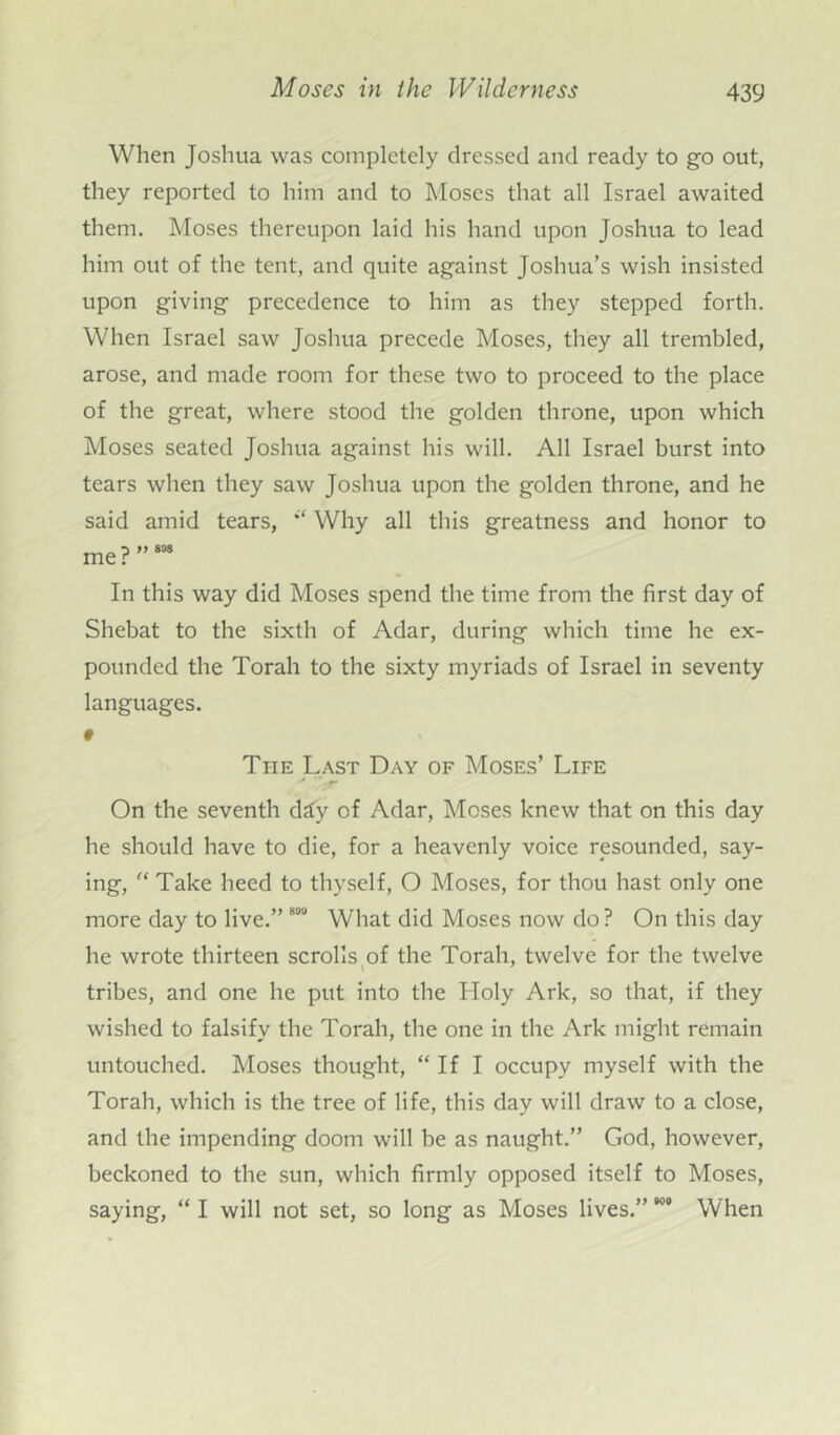 When Joshua was completely dressed and ready to go out, they reported to him and to Moses that all Israel awaited them. Moses thereupon laid his hand upon Joshua to lead him out of the tent, and quite against Joshua’s wish insisted upon giving precedence to him as they stepped forth. When Israel saw Joshua precede Moses, they all trembled, arose, and made room for these two to proceed to the place of the great, where stood the golden throne, upon which Moses seated Joshua against his will. All Israel burst into tears when they saw Joshua upon the golden throne, and he said amid tears, Why all this greatness and honor to me?”888 In this way did Moses spend the time from the first day of Shebat to the sixth of Adar, during which time he ex- pounded the Torah to the sixty myriads of Israel in seventy languages. 9 The Last Day of Moses’ Life On the seventh dtfy of Adar, Moses knew that on this day he should have to die, for a heavenly voice resounded, say- ing, “ Take heed to thyself, O Moses, for thou hast only one more day to live.” 800 What did Moses now do? On this day lie wrote thirteen scrolls of the Torah, twelve for the twelve tribes, and one he put into the Holy Ark, so that, if they wished to falsify the Torah, the one in the Ark might remain untouched. Moses thought, “ If I occupy myself with the Torah, which is the tree of life, this day will draw to a close, and the impending doom will be as naught.” God, however, beckoned to the sun, which firmly opposed itself to Moses, saying, “ I will not set, so long as Moses lives.” When