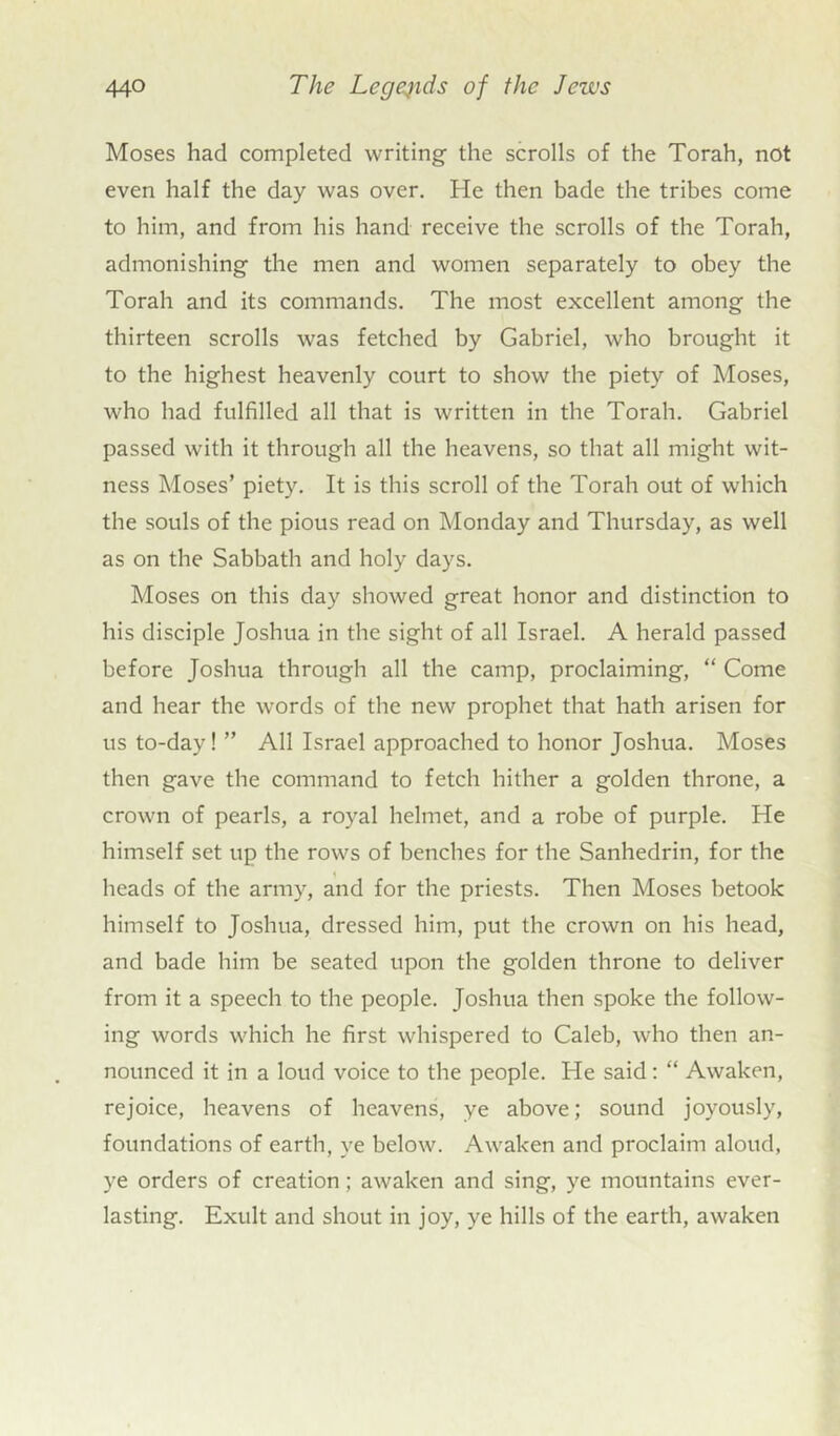 Moses had completed writing the scrolls of the Torah, not even half the day was over. He then bade the tribes come to him, and from his hand receive the scrolls of the Torah, admonishing the men and women separately to obey the Torah and its commands. The most excellent among the thirteen scrolls was fetched by Gabriel, who brought it to the highest heavenly court to show the piety of Moses, who had fulfilled all that is written in the Torah. Gabriel passed with it through all the heavens, so that all might wit- ness Moses’ piety. It is this scroll of the Torah out of which the souls of the pious read on Monday and Thursday, as well as on the Sabbath and holy days. Moses on this day showed great honor and distinction to his disciple Joshua in the sight of all Israel. A herald passed before Joshua through all the camp, proclaiming, “ Come and hear the words of the new prophet that hath arisen for us to-day! ” All Israel approached to honor Joshua. Moses then gave the command to fetch hither a golden throne, a crown of pearls, a royal helmet, and a robe of purple. He himself set up the rows of benches for the Sanhedrin, for the heads of the army, and for the priests. Then Moses betook himself to Joshua, dressed him, put the crown on his head, and bade him be seated upon the golden throne to deliver from it a speech to the people. Joshua then spoke the follow- ing words which he first whispered to Caleb, who then an- nounced it in a loud voice to the people. He said: “ Awaken, rejoice, heavens of heavens, ye above; sound joyously, foundations of earth, ye below. Awaken and proclaim aloud, ye orders of creation ; awaken and sing, ye mountains ever- lasting. Exult and shout in joy, ye hills of the earth, awaken