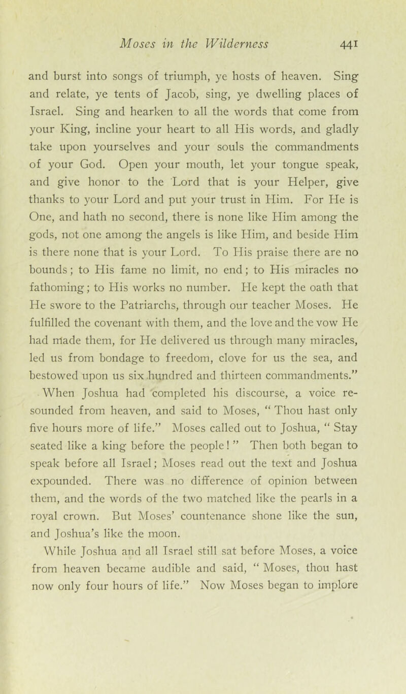 and burst into songs of triumph, ye hosts of heaven. Sing and relate, ye tents of Jacob, sing, ye dwelling places of Israel. Sing and hearken to all the words that come from your King, incline your heart to all His words, and gladly take upon yourselves and your souls the commandments of your God. Open your mouth, let your tongue speak, and give honor to the Lord that is your Helper, give thanks to your Lord and put your trust in Him. For He is One, and hath no second, there is none like Him among the gods, not one among the angels is like Him, and beside Llim is there none that is your Lord. To Llis praise there are no bounds; to His fame no limit, no end; to His miracles no fathoming; to His works no number. He kept the oath that He swore to the Patriarchs, through our teacher Moses. Pie fulfilled the covenant with them, and the love and the vow He had made them, for He delivered us through many miracles, led us from bondage to freedom, clove for us the sea, and bestowed upon us six hundred and thirteen commandments.” When Joshua had completed his discourse, a voice re- sounded from heaven, and said to Moses, “ Thou hast only five hours more of life.” Moses called out to Joshua, “ Stay seated like a king before the people! ” Then both began to speak before all Israel; Moses read out the text and Joshua expounded. There was no difference of opinion between them, and the words of the two matched like the pearls in a royal crown. But Moses’ countenance shone like the sun, and Joshua’s like the moon. While Joshua and all Israel still sat before Moses, a voice from heaven became audible and said, “ Moses, thou hast now only four hours of life.” Now Moses began to implore