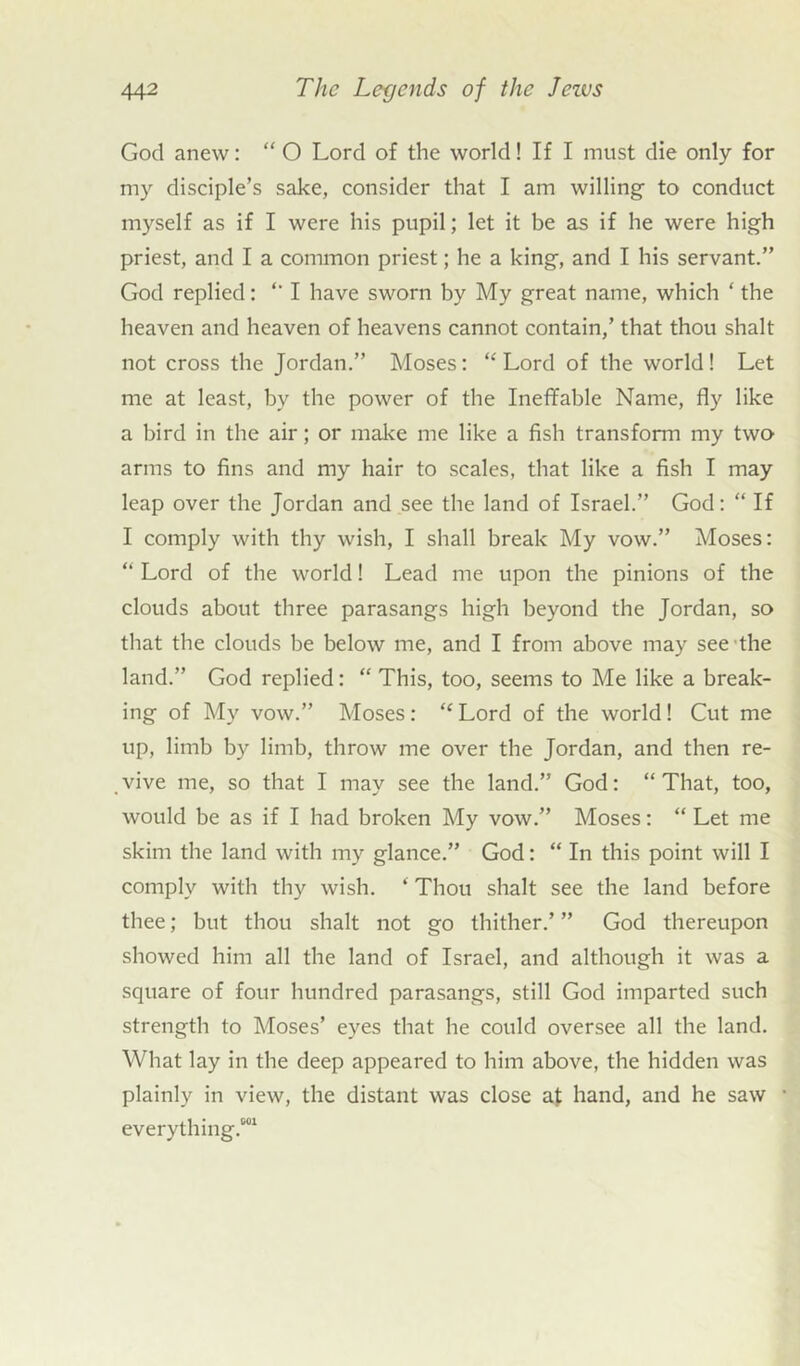 God anew: “ O Lord of the world! If I must die only for my disciple’s sake, consider that I am willing- to conduct myself as if I were his pupil; let it be as if he were high priest, and I a common priest; he a king, and I his servant.” God replied: *' I have sworn by My great name, which 4 the heaven and heaven of heavens cannot contain,’ that thou shalt not cross the Jordan.” Moses: “ Lord of the world! Let me at least, by the power of the Ineffable Name, fly like a bird in the air; or make me like a fish transform my two arms to fins and my hair to scales, that like a fish I may leap over the Jordan and see the land of Israel.” God: “ If I comply with thy wish, I shall break My vow.” Moses: “ Lord of the world! Lead me upon the pinions of the clouds about three parasangs high beyond the Jordan, so that the clouds be below me, and I from above may see the land.” God replied: “ This, too, seems to Me like a break- ing of My vow.” Moses: “Lord of the world! Cut me up, limb by limb, throw me over the Jordan, and then re- vive me, so that I may see the land.” God: “That, too, would be as if I had broken My vow.” Moses: “ Let me skim the land with my glance.” God: “ In this point will I comply with thy wish. 4 Thou shalt see the land before thee; but thou shalt not go thither.’ ” God thereupon showed him all the land of Israel, and although it was a square of four hundred parasangs, still God imparted such strength to Moses’ eyes that he could oversee all the land. What lay in the deep appeared to him above, the hidden was plainly in view, the distant was close at hand, and he saw everything.*01