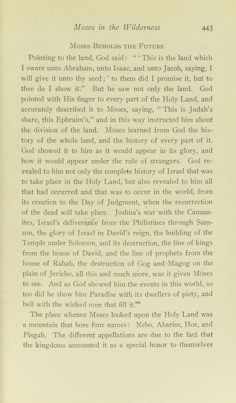 Moses Beholds the Future Pointing to the land, God said: “ ‘ This is the land which I sware unto Abraham, unto Isaac, and unto Jacob, saying, I will give it unto thy seed; ’ to them did I promise it, but to thee do I show it.” But he saw not only the land. God pointed with His finger to every part of the Holy Land, and accurately described it to Moses, saying, “ This is Judah’s share, this Ephraim’s,” and in this way instructed him about the division of the land. Moses learned from God the his- tory of the whole land, and the history of every part of it. God showed it to him as it would appear in its glory, and how it would appear under the rule of strangers. God re- vealed to him not only the complete history of Israel that was to take place in the Holy Land, but also revealed to him all that had occurred and that was to occur in the world, from its creation to the Day of Judgment, when the resurrection of the dead will take place. Joshua’s war with the Canaan- ites, Israel’s deliverance from the Philistines through Sam- son, the glory of Israel in David’s reign, the building of the Temple under Solomon, and its destruction, the line of kings from the house of David, and the line of prophets from the house of Rahab, the destruction of Gog and Magog on the plain of Jericho, all this and much more, was it given Moses to see. And as God showed him the events in this world, so too did he show him Paradise with its dwellers of piety, and hell with the wicked men that fill it.002 The place whence Moses looked upon the Holy Land was a mountain that bore four names: Nebo, Abarim, Hor, and Pisgah. The different appellations are due to the fact that the kingdoms accounted it as a special honor to themselves