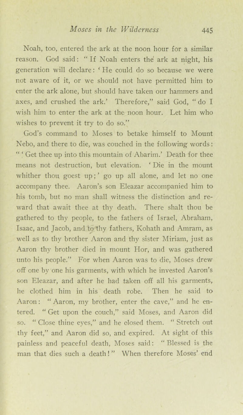 Noah, too, entered the ark at the noon hour for a similar reason. God said: “ If Noah enters the' ark at night, his generation will declare: ‘ He could do so because we were not aware of it, or we should not have permitted him to enter the ark alone, but should have taken our hammers and axes, and crushed the ark.’ Therefore,” said God, “ do I wish him to enter the ark at the noon hour. Let him who wishes to prevent it try to do so.” God’s command to Moses to betake himself to Mount Nebo, and there to die, was couched in the following words: “ ‘ Get thee up into this mountain of Abanin.’ Death for thee means not destruction, but elevation. * Die in the mount whither thou goest up; ’ go up all alone, and let no one accompany thee. Aaron’s son Eleazar accompanied him to his tomb, but no man shall witness the distinction and re- ward that await thee at thy death. There shalt thou be gathered to thy people, to the fathers of Israel, Abraham, Isaac, and Jacob, and ‘to thy fathers, Kohath and Amram, as well as to thy brother Aaron and thy sister Miriam, just as Aaron thy brother died in mount Hor, and was gathered unto his people.” For when Aaron was to die, Moses drew off one by one his garments, with which he invested Aaron’s son Eleazar, and after he had taken off all his garments, he clothed him in his death robe. Then he said to Aaron: “ Aaron, my brother, enter the cave,” and he en- tered. “ Get upon the couch,” said Moses, and Aaron did so. “ Close thine eyes,” and he closed them. “ Stretch out thy feet,” and Aaron did so, and expired. At sight of this painless and peaceful death, Moses said: “Blessed is the man that dies such a death! ” When therefore Moses’ end