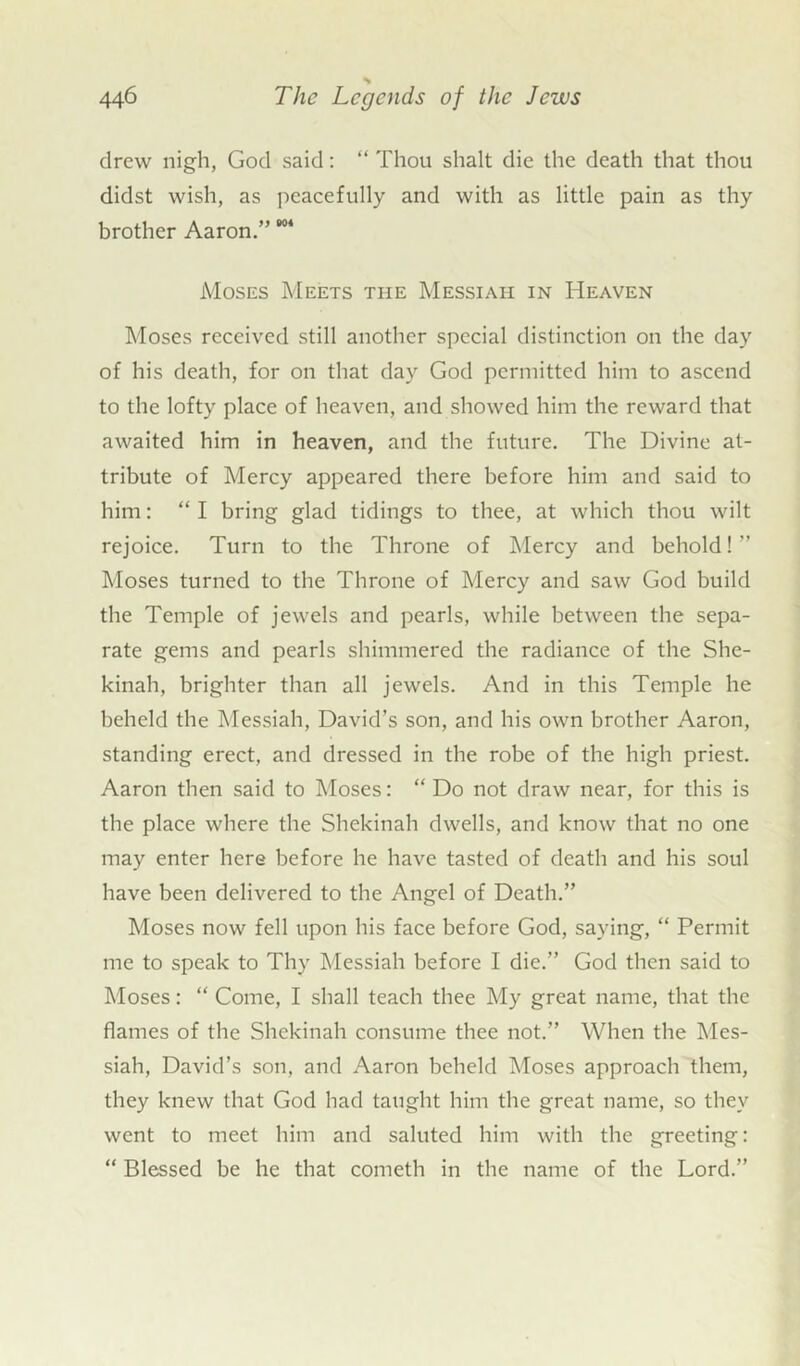 drew nigh, God said: “ Thou shalt die the death that thou didst wish, as peacefully and with as little pain as thy brother Aaron.” ”* Moses Meets the Messiah in Heaven Moses received still another special distinction on the day of his death, for on that day God permitted him to ascend to the lofty place of heaven, and showed him the reward that awaited him in heaven, and the future. The Divine at- tribute of Mercy appeared there before him and said to him: “ I bring glad tidings to thee, at which thou wilt rejoice. Turn to the Throne of Mercy and behold! Moses turned to the Throne of Mercy and saw God build the Temple of jewels and pearls, while between the sepa- rate gems and pearls shimmered the radiance of the She- kinah, brighter than all jewels. And in this Temple he beheld the Messiah, David’s son, and his own brother Aaron, standing erect, and dressed in the robe of the high priest. Aaron then said to Moses: “ Do not draw near, for this is the place where the Shekinah dwells, and know that no one may enter here before he have tasted of death and his soul have been delivered to the Angel of Death.” Moses now fell upon his face before God, saying, “ Permit me to speak to Thy Messiah before I die.” God then said to Moses: “ Come, I shall teach thee My great name, that the flames of the Shekinah consume thee not.” When the Mes- siah, David’s son, and Aaron beheld Moses approach them, they knew that God had taught him the great name, so they went to meet him and saluted him with the greeting: “ Blessed be he that cometh in the name of the Lord.”