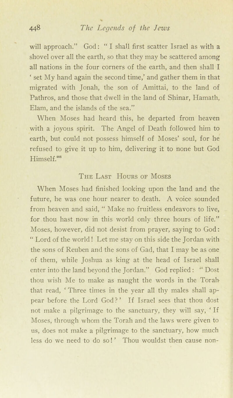 will approach.” God: “ I shall first scatter Israel as with a shovel over all the earth, so that they may be scattered among all nations in the four corners of the earth, and then shall I ‘ set My hand again the second time,’ and gather them in that migrated with Jonah, the son of Amittai, to the land of Pathros, and those that dwell in the land of Shinar, Hamath, Elam, and the islands of the sea.” When Moses had heard this, he departed from heaven with a joyous spirit. The Angel of Death followed him to earth, but could not possess himself of Moses’ soul, for he refused to give it up to him, delivering it to none but God Himself.005 Ti-ie Last I-Iours of Moses When Moses had finished looking upon the land and the future, he was one hour nearer to death. A voice sounded from heaven and said, “ Make no fruitless endeavors to live, for thou hast now in this world only three hours of life.” Moses, however, did not desist from prayer, saying to God: “ Lord of the world ! Let me stay on this side the Jordan with the sons of Reuben and the sons of Gad, that I may be as one of them, while Joshua as king at the head of Israel shall enter into the land beyond the Jordan.” God replied : “ Dost thou wish Me to make as naught the words in the Torah- that read, ‘ Three times in the year all thy males shall ap- pear before the Lord God?’ If Israel sees that thou dost not make a pilgrimage to the sanctuary, they will say, ‘ If Moses, through whom the Torah and the laws were given to us, does not make a pilgrimage to the sanctuary, how much less do we need to do so! ’ Thou wouldst then cause non-