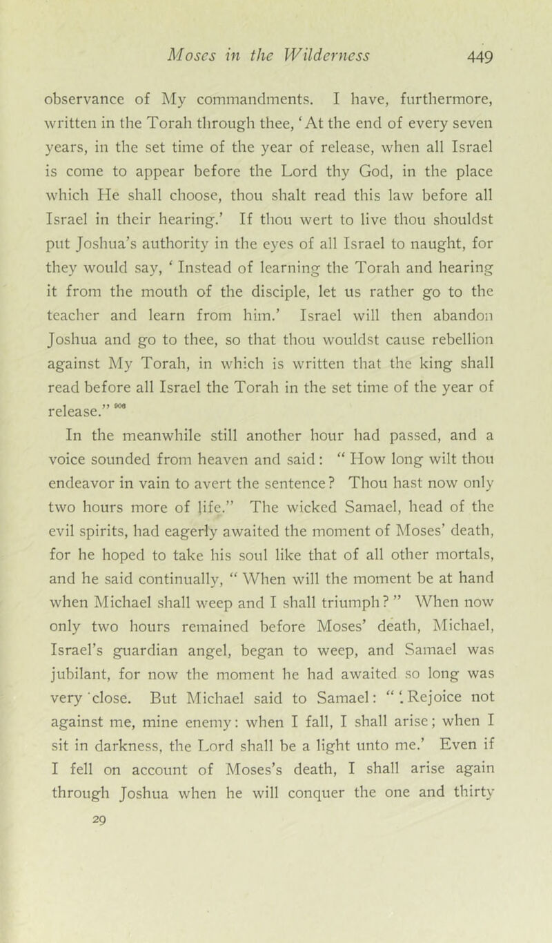 observance of My commandments. I have, furthermore, written in the Torah through thee, ‘At the end of every seven years, in the set time of the year of release, when all Israel is come to appear before the Lord thy God, in the place which He shall choose, thou shalt read this law before all Israel in their hearing.’ If thou wert to live thou shouldst put Joshua’s authority in the eyes of all Israel to naught, for they would say, ‘ Instead of learning the Torah and hearing it from the mouth of the disciple, let us rather go to the teacher and learn from him.’ Israel will then abandon Joshua and go to thee, so that thou wouldst cause rebellion against My Torah, in which is written that the king shall read before all Israel the Torah in the set time of the year of release.” 006 In the meanwhile still another hour had passed, and a voice sounded from heaven and said: “ How long wilt thou endeavor in vain to avert the sentence ? Thou hast now only two hours more of life.” The wicked Samael, head of the evil spirits, had eagerly awaited the moment of Moses’ death, for he hoped to take his soul like that of all other mortals, and he said continually, “ When will the moment be at hand when Michael shall weep and I shall triumph? ” When now only two hours remained before Moses’ death, Michael, Israel’s guardian angel, began to weep, and Samael was jubilant, for now the moment he had awaited so long was very close. But Michael said to Samael: “‘.Rejoice not against me, mine enemy: when I fall, I shall arise; when I sit in darkness, the Lord shall be a light unto me.’ Even if I fell on account of Moses’s death, I shall arise again through Joshua when he will conquer the one and thirty 29