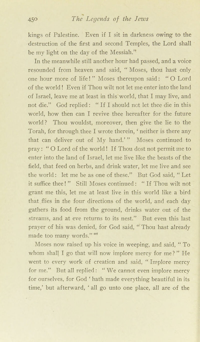 kings of Palestine. Even if I sit in darkness owing to the destruction of the first and second Temples, the Lord shall be my light on the day of the Messiah.” In the meanwhile still another hour had passed, and a voice resounded from heaven and said, “ Moses, thou hast only one hour more of life! ” Moses thereupon said : “ O Lord of the world! Even if Thou wilt not let me enter into the land of Israel, leave me at least in this world, that I may live, and not die.” God replied: “ If I should not let thee die in this world, how then can I revive thee hereafter for the future world? Thou wouldst, moreover, then give the lie to the Torah, for through thee I wrote therein, ‘ neither is there any that can deliver out of My hand.’ ” Moses continued to pray: “ O Lord of the world! If Thou dost not permit me to enter into the land of Israel, let me live like the beasts of the field, that feed on herbs, and drink water, let me live and see the world: let me be as one of these.” But God said, “ Let it suffice thee! ” Still Moses continued: “ If Thou wilt not grant me this, let me at least live in this world like a bird that flies in the four directions of the world, and each day gathers its food from the ground, drinks water out of the streams, and at eve returns to its nest.” But even this last prayer of his was denied, for God said, “ Thou hast already made too many words.” 001 Moses now raised up his voice in weeping, and said, “To whom shall I go that will now implore mercy for me?” He went to every work of creation and said, “ Implore mercy for me.” But all replied: “ We cannot even implore mercy for ourselves, for God ‘ hath made everything beautiful in its time,’ but afterward, ‘ all go unto one place, all are of the