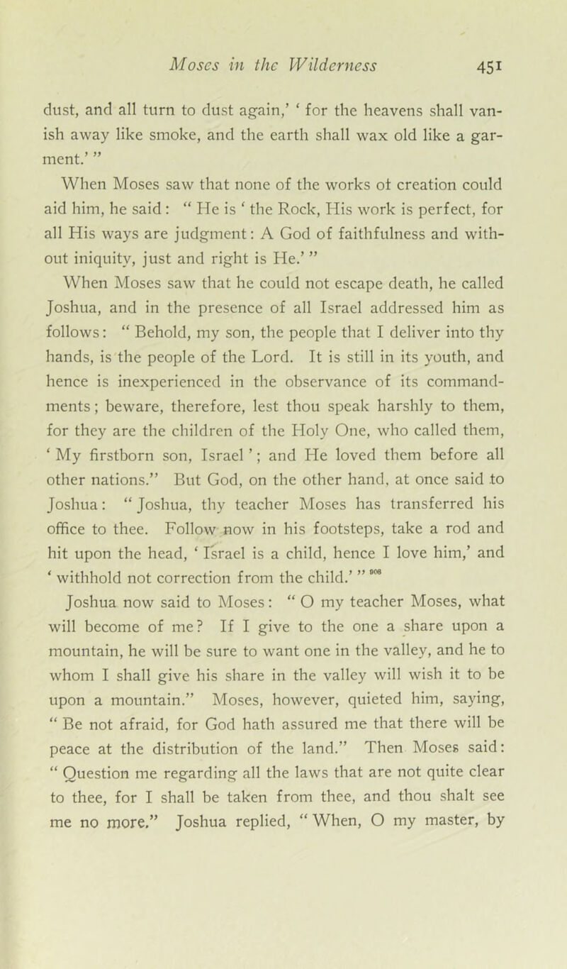 dust, and all turn to dust again,’ * for the heavens shall van- ish away like smoke, and the earth shall wax old like a gar- ment.’ ” When Moses saw that none of the works ot creation could aid him, he said : “ He is ‘ the Rock, His work is perfect, for all His ways are judgment: A God of faithfulness and with- out iniquity, just and right is He.’ ” When Moses saw that he could not escape death, he called Joshua, and in the presence of all Israel addressed him as follows: “ Behold, my son, the people that I deliver into thy hands, is the people of the Lord. It is still in its youth, and hence is inexperienced in the observance of its command- ments ; beware, therefore, lest thou speak harshly to them, for they are the children of the Holy One, who called them, ‘ My firstborn son, Israel ’; and He loved them before all other nations.” But God, on the other hand, at once said to Joshua: “ Joshua, thy teacher Moses has transferred his office to thee. Follow now in his footsteps, take a rod and hit upon the head, ‘ Israel is a child, hence I love him,’ and ‘ withhold not correction from the child.’ ” 0<>9 Joshua now said to Moses: “ O my teacher Moses, what will become of me? If I give to the one a share upon a mountain, he will be sure to want one in the valley, and he to whom I shall give his share in the valley will wish it to be upon a mountain.” Moses, however, quieted him, saying, “ Be not afraid, for God hath assured me that there will be peace at the distribution of the land.” Then Moses said: “ Question me regarding all the laws that are not quite clear to thee, for I shall be taken from thee, and thou shalt see me no more,” Joshua replied, “ When, O my master, by