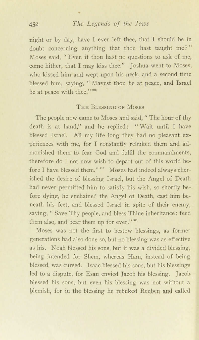night or by day, have I ever left thee, that I should be in doubt concerning anything that thou hast taught me?” Moses said, “ Even if thou hast no questions to ask of me, come hither, that I may kiss thee.” Joshua went to Moses, who kissed him and wept upon his neck, and a second time blessed him, saying, “ Mayest thou be at peace, and Israel be at peace with thee.” 000 The Blessing of Moses The people now came to Moses and said, “ The hour of thy death is at hand,” and he replied: “ Wait until I have blessed Israel. All my life long they had no pleasant ex- periences with me, for I constantly rebuked them and ad- monished them to fear God and fulfil the commandments, therefore do I not now wish to depart out of this world be- fore I have blessed them.” 010 Moses had indeed always cher- ished the desire of blessing Israel, but the Angel of Death had never permitted him to satisfy his wish, so shortly be- fore dying, he enchained the Angel of Death, cast him be- neath his feet, and blessed Israel in spite of their enemy, saying, “ Save Thy people, and bless Thine inheritance: feed them also, and bear them up for ever.”811 Moses was not the first to bestow blessings, as former generations had also done so, but no blessing was as effective as his. Noah blessed his sons, but it was a divided blessing, being intended for Shem, whereas Ham, instead of being blessed, was cursed. Isaac blessed his sons, but his blessings led to a dispute, for Esau envied Jacob his blessing. Jacob blessed his sons, but even his blessing was not without a blemish, for in the blessing he rebuked Reuben, and called