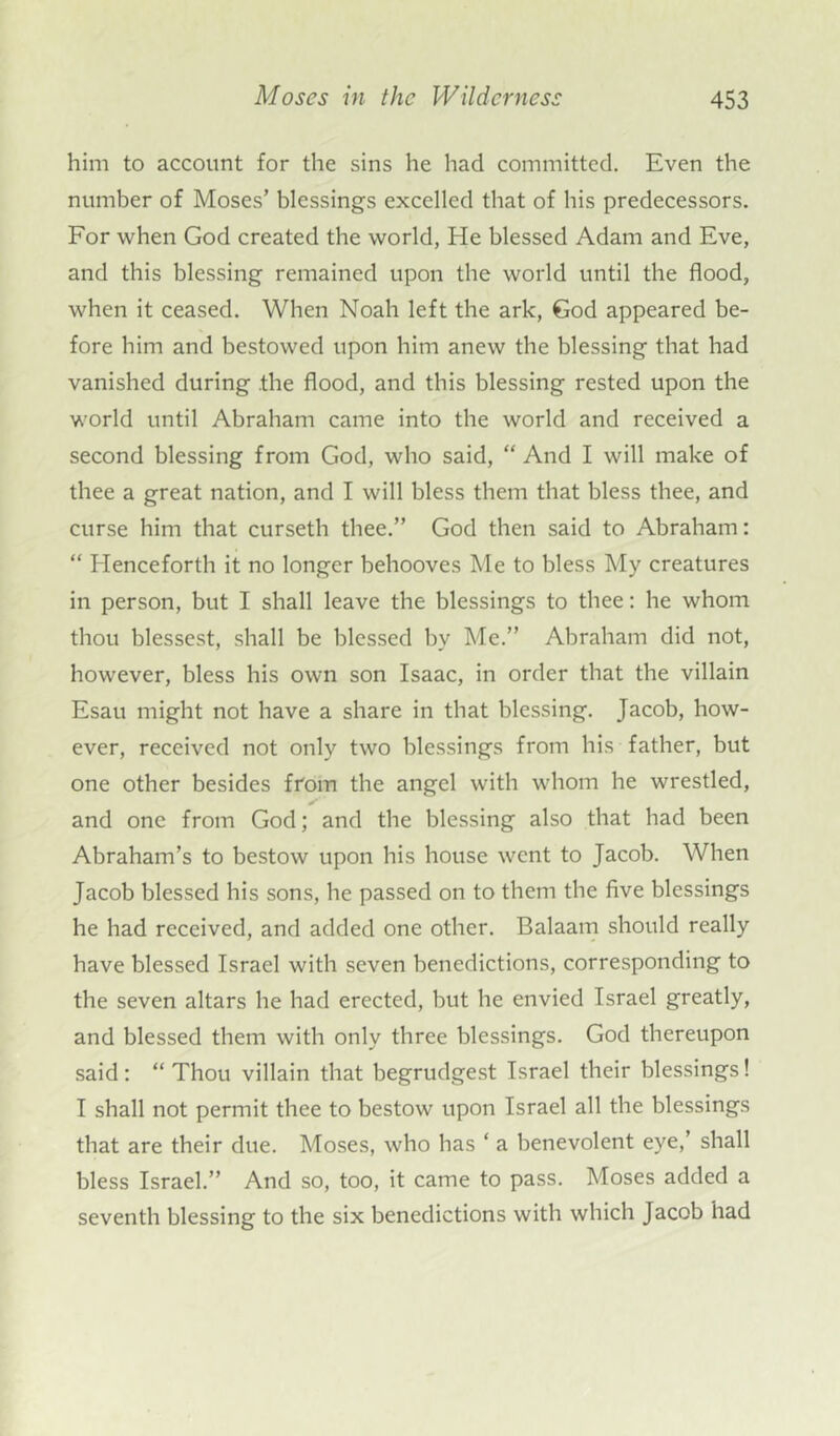 him to account for the sins he had committed. Even the number of Moses’ blessings excelled that of his predecessors. For when God created the world, He blessed Adam and Eve, and this blessing remained upon the world until the flood, when it ceased. When Noah left the ark, God appeared be- fore him and bestowed upon him anew the blessing that had vanished during the flood, and this blessing rested upon the world until Abraham came into the world and received a second blessing from God, who said, “ And I will make of thee a great nation, and I will bless them that bless thee, and curse him that curseth thee.” God then said to Abraham: “ Henceforth it no longer behooves Me to bless My creatures in person, but I shall leave the blessings to thee: he whom thou blessest, shall be blessed by Me.” Abraham did not, however, bless his own son Isaac, in order that the villain Esau might not have a share in that blessing. Jacob, how- ever, received not only two blessings from his father, but one other besides from the angel with whom he wrestled, and one from God; and the blessing also that had been Abraham’s to bestow upon his house went to Jacob. When Jacob blessed his sons, he passed on to them the five blessings he had received, and added one other. Balaam should really have blessed Israel with seven benedictions, corresponding to the seven altars he had erected, but he envied Israel greatly, and blessed them with only three blessings. God thereupon said : “ Thou villain that begrudgest Israel their blessings! I shall not permit thee to bestow upon Israel all the blessings that are their due. Moses, who has ‘ a benevolent eye,’ shall bless Israel.” And so, too, it came to pass. Moses added a seventh blessing to the six benedictions with which Jacob had